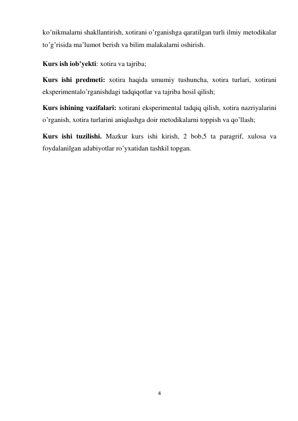 4 
 
ko’nikmalarni shakllantirish, xotirani o’rganishga qaratilgan turli ilmiy metodikalar 
to’g’risida ma’lumot berish va bilim malakalarni oshirish. 
Kurs ish iob’yekti: xotira va tajriba; 
Kurs ishi predmeti: xotira haqida umumiy tushuncha, xotira turlari, xotirani 
eksperimentalo’rganishdagi tadqiqotlar va tajriba hosil qilish; 
Kurs ishining vazifalari: xotirani eksperimental tadqiq qilish, xotira nazriyalarini 
o’rganish, xotira turlarini aniqlashga doir metodikalarni toppish va qo’llash; 
Kurs ishi tuzilishi. Mazkur kurs ishi kirish, 2 bob,5 ta paragrif, xulosa va 
foydalanilgan adabiyotlar ro’yxatidan tashkil topgan. 
 
 
 
