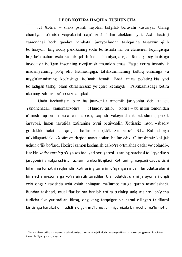 5 
 
I.BOB XOTIRA HAQIDA TUSHUNCHA 
1.1 Xotira1 – shaxs psixik hayotini belgilab beruvchi xususiyat. Uning 
ahamiyati o‘tmish voqealarini qayd etish bilan cheklanmaydi. Axir hozirgi 
zamondagi hech qanday harakatni jarayonlardan tashqarida tasavvur qilib 
bo‘lmaydi.  Eng oddiy psixikaning sodir bo‘lishida har bir elementni keyingisiga 
bog‘lash uchun esda saqlab qolish katta ahamiyatga ega. Bunday bog‘lanishga 
layoqatsiz bo‘lgan insonning rivojlanish imumkin emas. Faqat xotira insoniylik 
madaniyatining yo‘q olib ketmasligiga, tafakkurimizning tadbiq etilishiga va 
tuyg‘ularimizning kechishiga ko‘mak beradi. Bosh miya po‘stlog‘ida yod 
bo‘ladigan tashqi olam obrazlarizsiz yo‘qolib ketmaydi.  Psixikamizdagi xotira 
ularning zahirasi bo‘lib xizmat qiladi.  
 Unda kechadigan barc ha jarayonlar mnemik jarayonlar deb ataladi. 
Yunonchadan  «mnema»xotira.     SHunday qilib,    xotira – bu inson tomonidan 
o‘tmish tajribasini esda olib qolish, saqlash vakeyinchalik eslashning psixik 
jarayoni. Inson hayotida xotiraning o‘rni beqiyosdir. Xotirasiz inson «abadiy 
go‘daklik holatida» qolgan bo‘lar edi (I.M. Sechenov). S.L. Rubinshteyn 
ta’kidlaganidek: «Xotirasiz daqiqa mavjudotlari bo‘lar edik. O‘tmishimiz kelajak 
uchun o‘lik bo‘lard. Hozirgi zamon kechmishiga ko‘ra o‘tmishda qadar yo‘qolardi». 
Har bir  xotira turning o'ziga xos faoliyati bor, garchi  ularning barchasi to'liq yodlash 
jarayonini amalga oshirish uchun hamkorlik qiladi. Xotiraning maqsadi vaqt o`tishi 
bilan ma`lumotni saqlashdir. Xotiraning turlarini o`rgangan mualliflar odatta ularni 
bir necha mezonlarga ko`ra ajratib turadilar. Ular odatda, ularni jarayonlari ongli 
yoki ongsiz ravishda yoki eslab qolingan ma'lumot turiga qarab tasniflashadi. 
Bundan tashqari, mualliflar ba'zan har bir xotira turining aniq ma'nosi bo'yicha 
turlicha fikr yuritadilar. Biroq, eng keng tarqalgan va qabul qilingan ta'riflarni 
kiritishga harakat qilinadi.Biz olgan ma'lumotlar miyamizda bir necha ma'lumotlar 
                                                           
1.Xotira-idrok etilgan narsa va hodisalarni yoki o’tmish tajribalarini esda qoldirish va zarur bo’lganda tiklashdan 
iborat bo’lgan psixik jarayon. 
