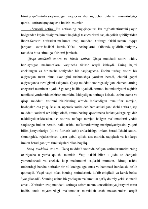 6 
 
bizning qo'limizda saqlanadigan vaqtga va shuning uchun tiklanishi mumkinligiga 
qarab,  xotirani quyidagicha bo'lish  mumkin: 
          - Sensorli  xotira :  Bu  xotiraning  eng qisqa turi. Bu  rag'batlantiruvchi g'oyib 
bo'lgandan keyin hissiy ma'lumot haqidagi tasavvurlarni saqlab qolish qobiliyatidan 
iborat.Sensorli xotiradan ma'lumot uzoq  muddatli xotiraga o'tishi uchun  diqqat  
jarayoni  sodir bo'lishi  kerak. Ya'ni,  boshqalarni  e'tiborsiz qoldirib, ixtiyoriy 
ravishda bitta stimulga e'tiborni jamlash. 
      -Qisqa muddatli xotira va ishchi xotira: Qisqa muddatli xotira ishlov 
berilayotgan ma'lumotlarni vaqtincha tiklash orqali ishlaydi. Uning hajmi 
cheklangan va bir necha soniyadan bir daqiqagacha. Ushbu turdagi xotira biz 
o'qiyotgan matn nima ekanligini tushunishga yordam beradi, chunki gapni 
o'qiyotganda avvalgisini eslaymiz. Qisqa muddatli xotiraga sig’gan  elementlarning 
chegarasi taxminan 4 yoki 5 ga teng bo'lib tuyuladi. Ammo, bu imkoniyatni o'qitish 
texnikasi yordamida oshirish mumkin. Ishlaydigan xotiraga kelsak, ushbu atama va 
qisqa muddatli xotirani bir-birining o'rnida ishlatadigan mualliflar mavjud, 
boshqalari esa yo'q. Ba'zilar, operativ xotira deb ham ataladigan ishchi xotira qisqa 
muddatli xotirani o'z ichiga oladi, ammo boshqa qo'shimcha funktsiyalarga ega deb 
ta'kidlaydilar.Masalan, ish xotirasi nafaqat mavjud bo'lgan ma'lumotlarni yodda 
saqlashga imkon beradi, balki ushbu ma'lumotlarning manipulyatsiyasini yuqori 
bilim jarayonlariga (til va fikrlash kabi) aralashishga imkon beradi.Ishchi xotira, 
shuningdek, rejalashtirish, qaror qabul qilish, aks ettirish, taqiqlash va h.k.larga 
imkon beradigan ijro funktsiyalari bilan bog'liq. 
     -Uzoq  muddatli  xotira : Uzoq muddatli xotirada bo'lgan xotiralar umrimizning 
oxirigacha u yerda qolishi mumkin. Vaqt o'tishi bilan u juda oz darajada 
yomonlashadi va cheksiz ko'p ma'lumotni saqlashi mumkin. Biroq, ushbu 
ombordagi barcha xotiralar bir xil kuchga ega emas va hammasi harakatsiz bo'lib 
qolmaydi. Vaqti-vaqti bilan bizning xotiralarimiz ko'rib chiqiladi va kerak bo'lsa 
"yangilanadi". Shuning uchun biz yodlagan ma'lumotlar qat'iy doimiy yoki ishonchli 
emas . Xotiralar uzoq muddatli xotiraga o'tishi uchun konsolidatsiya jarayoni zarur 
bo'lib, unda miyamizdagi ma'lumotlar murakkab asab mexanizmlari orqali 
