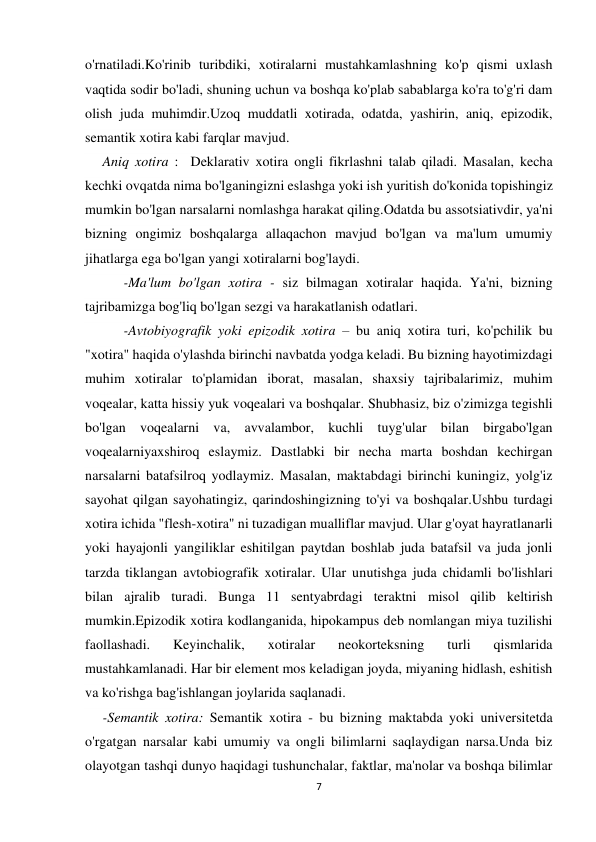 7 
 
o'rnatiladi.Ko'rinib turibdiki, xotiralarni mustahkamlashning ko'p qismi uxlash 
vaqtida sodir bo'ladi, shuning uchun va boshqa ko'plab sabablarga ko'ra to'g'ri dam 
olish juda muhimdir.Uzoq muddatli xotirada, odatda, yashirin, aniq, epizodik, 
semantik xotira kabi farqlar mavjud. 
     Aniq xotira :  Deklarativ xotira ongli fikrlashni talab qiladi. Masalan, kecha 
kechki ovqatda nima bo'lganingizni eslashga yoki ish yuritish do'konida topishingiz 
mumkin bo'lgan narsalarni nomlashga harakat qiling.Odatda bu assotsiativdir, ya'ni 
bizning ongimiz boshqalarga allaqachon mavjud bo'lgan va ma'lum umumiy 
jihatlarga ega bo'lgan yangi xotiralarni bog'laydi. 
           -Ma'lum bo'lgan xotira - siz bilmagan xotiralar haqida. Ya'ni, bizning 
tajribamizga bog'liq bo'lgan sezgi va harakatlanish odatlari. 
           -Avtobiyografik yoki epizodik xotira – bu aniq xotira turi, ko'pchilik bu 
"xotira" haqida o'ylashda birinchi navbatda yodga keladi. Bu bizning hayotimizdagi 
muhim xotiralar to'plamidan iborat, masalan, shaxsiy tajribalarimiz, muhim 
voqealar, katta hissiy yuk voqealari va boshqalar. Shubhasiz, biz o'zimizga tegishli 
bo'lgan voqealarni va, avvalambor, kuchli tuyg'ular bilan birgabo'lgan 
voqealarniyaxshiroq eslaymiz. Dastlabki bir necha marta boshdan kechirgan 
narsalarni batafsilroq yodlaymiz. Masalan, maktabdagi birinchi kuningiz, yolg'iz 
sayohat qilgan sayohatingiz, qarindoshingizning to'yi va boshqalar.Ushbu turdagi 
xotira ichida "flesh-xotira" ni tuzadigan mualliflar mavjud. Ular g'oyat hayratlanarli 
yoki hayajonli yangiliklar eshitilgan paytdan boshlab juda batafsil va juda jonli 
tarzda tiklangan avtobiografik xotiralar. Ular unutishga juda chidamli bo'lishlari 
bilan ajralib turadi. Bunga 11 sentyabrdagi teraktni misol qilib keltirish 
mumkin.Epizodik xotira kodlanganida, hipokampus deb nomlangan miya tuzilishi 
faollashadi. 
Keyinchalik, 
xotiralar 
neokorteksning 
turli 
qismlarida 
mustahkamlanadi. Har bir element mos keladigan joyda, miyaning hidlash, eshitish 
va ko'rishga bag'ishlangan joylarida saqlanadi. 
     -Semantik xotira: Semantik xotira - bu bizning maktabda yoki universitetda 
o'rgatgan narsalar kabi umumiy va ongli bilimlarni saqlaydigan narsa.Unda biz 
olayotgan tashqi dunyo haqidagi tushunchalar, faktlar, ma'nolar va boshqa bilimlar 
