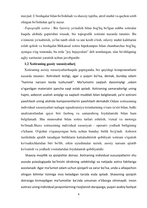 8 
 
mavjud. U boshqalar bilan bo'lishiladi va shaxsiy tajriba, atrof-muhit va qachon sotib 
olingan bo'lishidan qat'iy nazar. 
   -Topografik xotira : Biz fazoviy yo'nalish bilan bog'liq bo'lgan ushbu xotiralar 
haqida alohida gapirishni istasak, biz topografik xotirani nazarda tutamiz. Bu 
o'zimizni yo'naltirish, yo'lni tanib olish va uni kesib o'tish, oilaviy muhit kalitlarini 
eslab qolish va boshqalar.Mekansal xotira hipokampus bilan chambarchas bog'liq, 
ayniqsa o'ng tomonda, bu erda "joy hujayralari" deb nomlangan, ular bo'shliqning 
aqliy xaritasini yaratish uchun javobgardir. 
    1.2 Xotiraning asosiy xususiyatlari 
    Xotiraning asosiy xususiyatlarihaqida gapirganda, biz quyidagi komponentlarni 
nazarda tutamiz: Xotiralash tezligi, agar u yuqori bo'lsa, demak, bunday odam 
"hamma narsani tezda tushunadi". Ma'lumotni saqlash davomiyligi ,odam 
o'rganilgan materialni qancha vaqt eslab qoladi. Xotiraning samaradorligi uning 
hajmi, axborot uzatish aniqligi va saqlash muddati bilan belgilanadi, ya'ni xotirani 
yaxshilash uning alohida komponentlarini yaxshilash demakdir.Odam xotirasining 
individual xususiyatlari nafaqat signalizatsiya tizimlarining o'zaro ta'siri bilan, balki 
analizatorlardan qaysi biri faolroq va samaraliroq foydalanishi bilan ham 
belgilanadi. Shu munosabat bilan xotira turlari eshitish, vizual va motorga 
bo'linadi.Shaxs xotirasining individual xususiyati - operativ yodlash birligining 
o'lchami. O'qishni o'rganayotgan bola uchun bunday birlik bo'g'indi. Axborot 
tuzilishida ajralib turadigan birliklarni kattalashtirish qobiliyati xotirani o'rgatish 
ko'rsatkichlaridan biri bo'lib, erkin uyushmalar tuzish, asosiy narsani ajratib 
ko'rsatish va yodlash vositalaridan foydalanish qobiliyatidir. 
     Shaxsiy moyillik va qiziqishlar doirasi. Xotiraning individual xususiyatlarini shu 
asosda psixologiyada bo'linishi idrokning selektivligi va natijada xotira faktlariga 
asoslanadi. Agar ma'lumot odam uchun qiziqarli va zarur bo'lsa, unda u allaqachon 
olingan bilimlar tizimiga mos keladigan tarzda esda qoladi. Shaxsning qiziqish 
doirasiga kirmaydigan ma'lumotlar ba'zida umuman e'tiborga olinmaydi. inson 
xotirasi uning individual jarayonlarining rivojlanish darajasiga, yuqori asabiy faoliyat 
