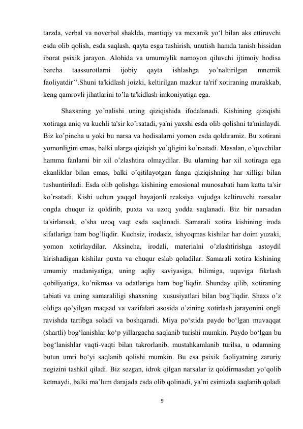 9 
 
tarzda, verbal va noverbal shaklda, mantiqiy va mexanik yo‘l bilan aks ettiruvchi 
esda olib qolish, esda saqlash, qayta esga tushirish, unutish hamda tanish hissidan 
iborat psixik jarayon. Alohida va umumiylik namoyon qiluvchi ijtimoiy hodisa 
barcha 
taassurotlarni 
ijobiy 
qayta 
ishlashga 
yo’naltirilgan 
mnemik 
faoliyatdir’’.Shuni ta'kidlash joizki, keltirilgan mazkur ta'rif xotiraning murakkab, 
keng qamrovli jihatlarini to’la ta'kidlash imkoniyatiga ega.  
 
Shaxsning yo’nalishi uning qiziqishida ifodalanadi. Kishining qiziqishi 
xotiraga aniq va kuchli ta'sir ko’rsatadi, ya'ni yaxshi esda olib qolishni ta'minlaydi. 
Biz ko’pincha u yoki bu narsa va hodisalarni yomon esda qoldiramiz. Bu xotirani 
yomonligini emas, balki ularga qiziqish yo’qligini ko’rsatadi. Masalan, o’quvchilar 
hamma fanlarni bir xil o’zlashtira olmaydilar. Bu ularning har xil xotiraga ega 
ekanliklar bilan emas, balki o’qitilayotgan fanga qiziqishning har xilligi bilan 
tushuntiriladi. Esda olib qolishga kishining emosional munosabati ham katta ta'sir 
ko’rsatadi. Kishi uchun yaqqol hayajonli reaksiya vujudga keltiruvchi narsalar 
ongda chuqur iz qoldirib, puxta va uzoq yodda saqlanadi. Biz bir narsadan 
ta'sirlansak, o’sha uzoq vaqt esda saqlanadi. Samarali xotira kishining iroda 
sifatlariga ham bog’liqdir. Kuchsiz, irodasiz, ishyoqmas kishilar har doim yuzaki, 
yomon xotirlaydilar. Aksincha, irodali, materialni o’zlashtirishga astoydil 
kirishadigan kishilar puxta va chuqur eslab qoladilar. Samarali xotira kishining 
umumiy madaniyatiga, uning aqliy saviyasiga, bilimiga, uquviga fikrlash 
qobiliyatiga, ko’nikmaa va odatlariga ham bog’liqdir. Shunday qilib, xotiraning 
tabiati va uning samaraliligi shaxsning  xususiyatlari bilan bog’liqdir. Shaxs o’z 
oldiga qo’yilgan maqsad va vazifalari asosida o’zining xotirlash jarayonini ongli 
ravishda tartibga soladi va boshqaradi. Miya po‘stida paydo bo‘lgan muvaqqat 
(shartli) bog‘lanishlar ko‘p yillargacha saqlanib turishi mumkin. Paydo bo‘lgan bu 
bog‘lanishlar vaqti-vaqti bilan takrorlanib, mustahkamlanib turilsa, u odamning 
butun umri bo‘yi saqlanib qolishi mumkin. Bu esa psixik faoliyatning zaruriy 
negizini tashkil qiladi. Biz sezgan, idrok qilgan narsalar iz qoldirmasdan yo‘qolib 
ketmaydi, balki ma’lum darajada esda olib qolinadi, ya’ni esimizda saqlanib qoladi 
