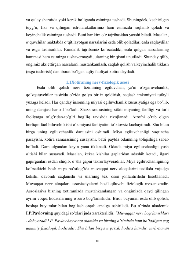 10 
 
va qulay sharoitda yoki kerak bo‘lganda esimizga tushadi. Shuningdek, kechirilgan 
tuyg‘u, fikr va qilingan ish-harakatlarimiz ham esimizda saqlanib qoladi va 
keyinchalik esimizga tushadi. Buni har kim o‘z tajribasidan yaxshi biladi. Masalan, 
o‘quvchilar maktabda o‘qitilayotgan narsalarini esda olib qoladilar, esda saqlaydilar 
va esga tushiradilar. Kundalik tajribamiz ko‘rsatadiki, esda qolgan narsalarning 
hammasi ham esimizga tushavermaydi, ularning bir qismi unutiladi. Shunday qilib, 
ongimiz aks ettirgan narsalarni mustahkamlash, saqlab qolish va keyinchalik tiklash 
(esga tushirish) dan iborat bo‘lgan aqliy faoliyat xotira deyiladi. 
1.1Xotiraning nerv-fiziologik asosi 
          Esda olib qolish nerv tizimining egiluvchan, ya'ni o’zgaruvchanlik, 
qo’zqatuvchilar ta'sirida o’zida go’yo bir iz qoldirish, saqlash imkoniyati tufayli 
yuzaga keladi. Har qanday insonning miyasi egiluvchanlik xususiyatiga ega bo’lib, 
uning darajasi har xil bo’ladi. Shaxs xotirasining sifati miyaning faolligi va turli 
faoliyatga to’g’ridan-to’g’ri bog’liq ravishda rivojlanadi. Atrofni o’rab olgan 
borliqni faol biluvchi kishi o’z miyasi faoliyatini to’xtovsiz kuchaytiradi. Shu bilan 
birga uning egiluvchanlik darajasini oshiradi. Miya egiluvchanligi vaqtincha 
pasayishi, xotira samarasining susayishi, ba'zi paytda odamning toliqishiga sabab 
bo’ladi. Dam olgandan keyin yana tiklanadi. Odatda miya egiluvchanligi yosh 
o’tishi bilan susayadi. Masalan, keksa kishilar gaplaridan adashib ketadi, ilgari 
gapirganlari esdan chiqib, o’sha gapni takrorlayveradilar. Miya egiluvchanligining 
ko’rsatkichi bosh miya po’stlog’ida muvaqqat nerv aloqalarini tezlikda vujudga 
kelishi, davomli saqlanishi va ularning tez, oson jonlantirilishi hisoblanadi. 
Muvaqqat nerv aloqalari assosiasiyalarni hosil qiluvchi fiziologik mexanizmdir. 
Assosiasiya bizning xotiramizda mustahkamlangan va ongimizda qayd qilingan 
ayrim voqea hodisalarning o’zaro bog’lanishidir. Biror buyumni esda olib qolish, 
boshqa buyumlar bilan bog’lash orqali amalga oshiriladi. Bu o’rinda akademik 
I.P.Pavlovning quyidagi so’zlari juda xarakterlidir. "Muvaqqat nerv bog’lanishlari 
- deb yozadi I.P. Pavlov hayvonot olamida va bizning o’zimizda ham bo’ladigan eng 
umumiy fiziologik hodisadir. Shu bilan birga u psixik hodisa hamdir, turli-tuman 
