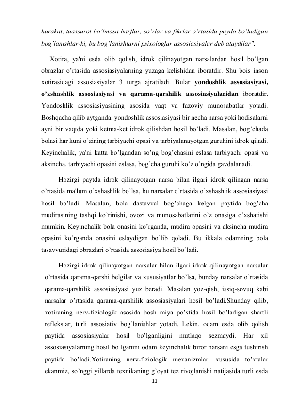 11 
 
harakat, taassurot bo’lmasa harflar, so’zlar va fikrlar o’rtasida paydo bo’ladigan 
bog’lanishlar-ki, bu bog’lanishlarni psixologlar assosiasiyalar deb ataydilar". 
     Xotira, ya'ni esda olib qolish, idrok qilinayotgan narsalardan hosil bo’lgan 
obrazlar o’rtasida assosiasiyalarning yuzaga kelishidan iboratdir. Shu bois inson 
xotirasidagi assosiasiyalar 3 turga ajratiladi. Bular yondoshlik assosiasiyasi, 
o’xshashlik assosiasiyasi va qarama-qarshilik assosiasiyalaridan iboratdir. 
Yondoshlik assosiasiyasining asosida vaqt va fazoviy munosabatlar yotadi. 
Boshqacha qilib aytganda, yondoshlik assosiasiyasi bir necha narsa yoki hodisalarni 
ayni bir vaqtda yoki ketma-ket idrok qilishdan hosil bo’ladi. Masalan, bog’chada 
bolasi har kuni o’zining tarbiyachi opasi va tarbiyalanayotgan guruhini idrok qiladi. 
Keyinchalik, ya'ni katta bo’lgandan so’ng bog’chasini eslasa tarbiyachi opasi va 
aksincha, tarbiyachi opasini eslasa, bog’cha guruhi ko’z o’ngida gavdalanadi. 
 
Hozirgi paytda idrok qilinayotgan narsa bilan ilgari idrok qilingan narsa 
o’rtasida ma'lum o’xshashlik bo’lsa, bu narsalar o’rtasida o’xshashlik assosiasiyasi 
hosil bo’ladi. Masalan, bola dastavval bog’chaga kelgan paytida bog’cha 
mudirasining tashqi ko’rinishi, ovozi va munosabatlarini o’z onasiga o’xshatishi 
mumkin. Keyinchalik bola onasini ko’rganda, mudira opasini va aksincha mudira 
opasini ko’rganda onasini eslaydigan bo’lib qoladi. Bu ikkala odamning bola 
tasavvuridagi obrazlari o’rtasida assosiasiya hosil bo’ladi.  
 
Hozirgi idrok qilinayotgan narsalar bilan ilgari idrok qilinayotgan narsalar 
o’rtasida qarama-qarshi belgilar va xususiyatlar bo’lsa, bunday narsalar o’rtasida 
qarama-qarshilik assosiasiyasi yuz beradi. Masalan yoz-qish, issiq-sovuq kabi 
narsalar o’rtasida qarama-qarshilik assosiasiyalari hosil bo’ladi.Shunday qilib, 
xotiraning nerv-fiziologik asosida bosh miya po’stida hosil bo’ladigan shartli 
reflekslar, turli assosiativ bog’lanishlar yotadi. Lekin, odam esda olib qolish 
paytida 
assosiasiyalar 
hosil 
bo’lganligini 
mutlaqo 
sezmaydi. 
Har 
xil 
assosiasiyalarning hosil bo’lganini odam keyinchalik biror narsani esga tushirish 
paytida bo’ladi.Xotiraning nerv-fiziologik mexanizmlari xususida to’xtalar 
ekanmiz, so’nggi yillarda texnikaning g’oyat tez rivojlanishi natijasida turli esda 
