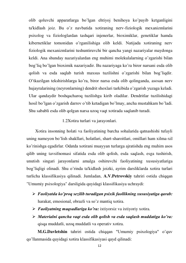 12 
 
olib qoluvchi apparatlarga bo’lgan ehtiyoj benihoya ko’payib ketganligini 
ta'kidlash joiz. Bu o’z navbatida xotiraning nerv-fiziologik mexanizmlarini 
psixolog va fiziologlardan tashqari injenerlar, bioximiklar, genetiklar hamda 
kibernetiklar tomonidan o’rganilishiga olib keldi. Natijada xotiraning nerv 
fiziologik mexanizmlarini tushuntiruvchi bir qancha yangi nazariyalar maydonga 
keldi. Ana shunday nazariyalardan eng muhimi molekulalarning o’zgarishi bilan 
bog’liq bo’lgan bioximik nazariyadir. Bu nazariyaga ko’ra biror narsani esda olib 
qolish va esda saqlab turish maxsus tuzilishni o’zgarishi bilan bog’liqdir. 
O’tkazilgan tekshirishlarga ko’ra, biror narsa esda olib qolinganda, asosan nerv 
hujayralarining (neyronlarning) dendrit shoxlari tarkibida o’zgarish yuzaga keladi. 
Ular qandaydir boshqacharoq tuzilishga kirib oladilar. Dendritlar tuzilishidagi 
hosil bo’lgan o’zgarish darrov o’tib ketadigan bo’lmay, ancha mustahkam bo’ladi. 
Shu sababli esda olib qolgan narsa uzoq vaqt xotirada saqlanib turadi. 
1.2Xotira turlari va jarayonlari. 
        Xotira insonning holati va faoliyatining barcha sohalarida qatnashishi tufayli 
uning namoyon bo’lish shakllari, holatlari, shart-sharoitlari, omillari ham xilma-xil 
ko’rinishga egadirlar. Odatda xotirani muayyan turlarga ajratishda eng muhim asos 
qilib uning tavsifnomasi sifatida esda olib qolish, esda saqlash, esga tushirish, 
unutish singari jarayonlarni amalga oshiruvchi faoliyatining xususiyatlariga 
bog’liqligi olinadi. Shu o’rinda ta'kidlash joizki, ayrim darsliklarda xotira turlari 
turlicha klassifikasiya qilinadi. Jumladan, A.V.Petrovskiy tahriri ostida chiqqan 
"Umumiy psixologiya" darsligida quyidagi klassifikasiya uchraydi: 
 Faoliyatda ko’proq sezilib turadigan psixik faollikning xususiyatiga qarab: 
harakat, emosional, obrazli va so’z mantiq xotira. 
 Faoliyatning maqsadlariga ko’ra: ixtiyorsiz va ixtiyoriy xotira. 
 Materialni qancha vaqt esda olib qolish va esda saqlash muddatiga ko’ra: 
qisqa muddatli, uzoq muddatli va operativ xotira. 
 
M.G.Davletshin tahriri ostida chiqqan "Umumiy psixologiya" o’quv 
qo’llanmasida quyidagi xotira klassifikasiyasi qayd qilinadi: 
