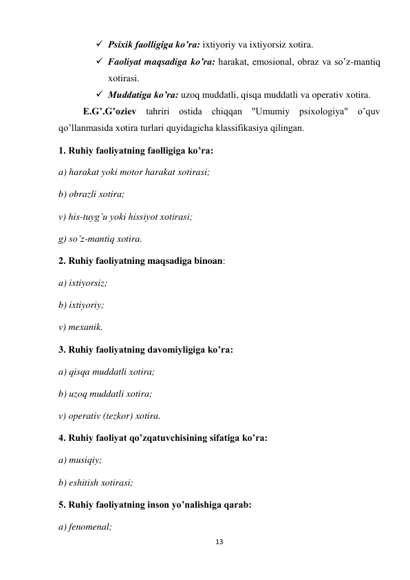 13 
 
 Psixik faolligiga ko’ra: ixtiyoriy va ixtiyorsiz xotira. 
 Faoliyat maqsadiga ko’ra: harakat, emosional, obraz va so’z-mantiq 
xotirasi. 
 Muddatiga ko’ra: uzoq muddatli, qisqa muddatli va operativ xotira. 
 
E.G’.G’oziev tahriri ostida chiqqan "Umumiy psixologiya" o’quv 
qo’llanmasida xotira turlari quyidagicha klassifikasiya qilingan. 
1. Ruhiy faoliyatning faolligiga ko’ra:  
a) harakat yoki motor harakat xotirasi; 
b) obrazli xotira; 
v) his-tuyg’u yoki hissiyot xotirasi; 
g) so’z-mantiq xotira. 
2. Ruhiy faoliyatning maqsadiga binoan: 
a) ixtiyorsiz; 
b) ixtiyoriy; 
v) mexanik. 
3. Ruhiy faoliyatning davomiyligiga ko’ra: 
a) qisqa muddatli xotira; 
b) uzoq muddatli xotira; 
v) operativ (tezkor) xotira. 
4. Ruhiy faoliyat qo’zqatuvchisining sifatiga ko’ra: 
a) musiqiy;  
b) eshitish xotirasi; 
5. Ruhiy faoliyatning inson yo’nalishiga qarab: 
a) fenomenal; 
