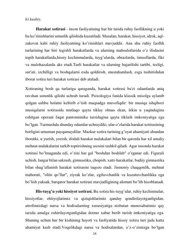 14 
 
b) kasbiy. 
Harakat xotirasi - inson faoliyatining har bir turida ruhiy faollikning u yoki 
bu ko’rinishlarini ustunlik qilishida kuzatiladi. Masalan, harakat, hissiyot, idrok, aql-
zakovat kabi ruhiy faoliyatning ko’rinishlari mavjuddir. Ana shu ruhiy faollik 
turlarining har biri tegishli harakatlarda va ularning mahsulotlarida o’z ifodasini 
topib harakatlarda,hissiy kechinmalarda, tuyg’ularda, obrazlarda, timsollarda, fikr 
va mulohazalarda aks etadi.Turli harakatlar va ularning bajarilishi tartibi, tezligi, 
sur'ati, izchilligi va boshqalarni esda qoldirish, mustahamlash, esga tushirishdan 
iborat xotira turi harakat xotirasi deb ataladi. 
Xotiraning bosh qa turlariga qaraganda, harakat xotirasi ba'zi odamlarda aniq 
ravshan ustunlik qilishi uchrab turadi. Psixologiya fanida klassik misolga aylanib 
qolgan ushbu holatni keltirib o’tish maqsadga muvofiqdir: bir musiqa ishqibozi 
musiqalarni xotirasida mutlaqo qayta tiklay olmas ekan, lekin u yaqindagina 
eshitgan operani faqat pantomimika tarzidagina qayta tiklash imkoniyatiga ega 
bo’lgan. Turmushda shunday odamlar uchraydiki, ular o’zlarida harakat xotirasining 
borligini umuman payqamaydilar. Mazkur xotira turining g’oyat ahamiyati shundan 
iboratki, u yurish, yozish, ifodali harakat malakalari bilan bir qatorda har xil amaliy 
mehnat malakalarini tarkib toptirishning asosini tashkil qiladi. Agar insonda harakat 
xotirasi bo’lmaganda edi, o’zini har gal "boshdan boshlab" o’rganar edi. Figurali 
uchish, langar bilan sakrash, gimnastika, chopish, xatti-harakatlar, badiiy gimnastika 
bilan shug’ullanish harakat xotirasini taqozo etadi. Jismoniy chaqqonlik, mehnat 
mahorati, "oltin qo’llar", ziyrak ko’zlar, egiluvchanlik va kuzatuvchanlikka ega 
bo’lish yuksak, barqaror harakat xotirasi mavjudligining alomati bo’lib hisoblanadi. 
          His-tuyg’u yoki hissiyot xotirasi. Bu xotira his-tuyg’ular, ruhiy kechinmalar, 
hissiyotlar, ehtiyojlarimiz va qiziqishlarimiz qanday qondirilayotganligidan, 
atrofimizdagi narsa va hodisalarning xususiyatiga nisbatan munosabatimiz qay 
tarzda amalga oshirilayotganligidan doimo xabar berib turish imkoniyatiga ega. 
Shuning uchun har bir kishining hayoti va faoliyatida hissiy xotira turi juda katta 
ahamiyat kasb etadi.Voqelikdagi narsa va hodisalardan, o’z-o’zimizga bo’lgan 
