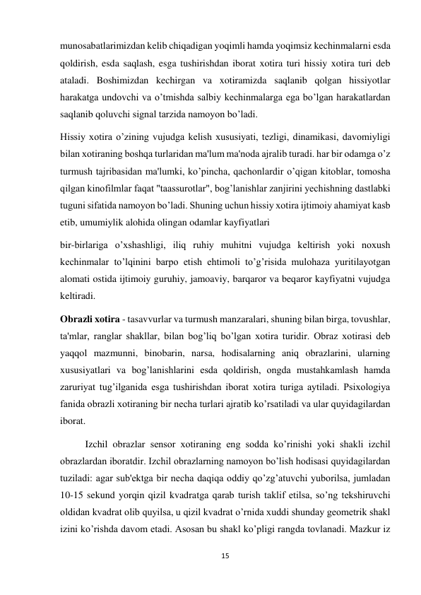 15 
 
munosabatlarimizdan kelib chiqadigan yoqimli hamda yoqimsiz kechinmalarni esda 
qoldirish, esda saqlash, esga tushirishdan iborat xotira turi hissiy xotira turi deb 
ataladi. Boshimizdan kechirgan va xotiramizda saqlanib qolgan hissiyotlar 
harakatga undovchi va o’tmishda salbiy kechinmalarga ega bo’lgan harakatlardan 
saqlanib qoluvchi signal tarzida namoyon bo’ladi. 
Hissiy xotira o’zining vujudga kelish xususiyati, tezligi, dinamikasi, davomiyligi 
bilan xotiraning boshqa turlaridan ma'lum ma'noda ajralib turadi. har bir odamga o’z 
turmush tajribasidan ma'lumki, ko’pincha, qachonlardir o’qigan kitoblar, tomosha 
qilgan kinofilmlar faqat "taassurotlar", bog’lanishlar zanjirini yechishning dastlabki 
tuguni sifatida namoyon bo’ladi. Shuning uchun hissiy xotira ijtimoiy ahamiyat kasb 
etib, umumiylik alohida olingan odamlar kayfiyatlari  
bir-birlariga o’xshashligi, iliq ruhiy muhitni vujudga keltirish yoki noxush 
kechinmalar to’lqinini barpo etish ehtimoli to’g’risida mulohaza yuritilayotgan 
alomati ostida ijtimoiy guruhiy, jamoaviy, barqaror va beqaror kayfiyatni vujudga 
keltiradi. 
Obrazli xotira - tasavvurlar va turmush manzaralari, shuning bilan birga, tovushlar, 
ta'mlar, ranglar shakllar, bilan bog’liq bo’lgan xotira turidir. Obraz xotirasi deb 
yaqqol mazmunni, binobarin, narsa, hodisalarning aniq obrazlarini, ularning 
xususiyatlari va bog’lanishlarini esda qoldirish, ongda mustahkamlash hamda 
zaruriyat tug’ilganida esga tushirishdan iborat xotira turiga aytiladi. Psixologiya 
fanida obrazli xotiraning bir necha turlari ajratib ko’rsatiladi va ular quyidagilardan 
iborat. 
 
Izchil obrazlar sensor xotiraning eng sodda ko’rinishi yoki shakli izchil 
obrazlardan iboratdir. Izchil obrazlarning namoyon bo’lish hodisasi quyidagilardan 
tuziladi: agar sub'ektga bir necha daqiqa oddiy qo’zg’atuvchi yuborilsa, jumladan 
10-15 sekund yorqin qizil kvadratga qarab turish taklif etilsa, so’ng tekshiruvchi 
oldidan kvadrat olib quyilsa, u qizil kvadrat o’rnida xuddi shunday geometrik shakl 
izini ko’rishda davom etadi. Asosan bu shakl ko’pligi rangda tovlanadi. Mazkur iz 
