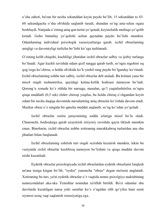 16 
 
o’sha zahoti, ba'zan bir necha sekunddan keyin paydo bo’lib, 15 sekunddan to 45-
60 sekundgacha o’sha ob'ektda saqlanib turadi, shundan so’ng asta-sekin oqara 
boshlaydi. Natijada o’zining aniq qon turini yo’qotadi, keyinchalik mutlaqo yo’qolib 
ketadi. Goho butunlay yo’qolishi uchun qaytadan paydo bo’lishi mumkin. 
Odamlarning individual psixologik xususiyatlariga qarab, izchil obrazlarning 
aniqligi va davomiyligi turlicha bo’lishi ko’zga tashlanadi. 
O’zining kelib chiqishi, kuchliligi jihatidan izchil obrazlar salbiy va ijobiy turlarga 
bo’linadi. Agar kuchli ravishda odam qizil rangga qarab turib, so’ngra nigohini oq 
qog’ozga ko’chirsa, u holda ob'ektda ko’k-yashil rang paydo bo’lganday ko’rinadi. 
Izchil obrazlarning ushbu turi salbiy, izchil obrazlar deb ataladi. Bu holatni yana bir 
misol orqali tushuntirilsa, quyidagi ketma-ketlik hodisasi namoyon bo’ladi. 
Qorong’u xonada ko’z oldida bir narsaga, masalan, qo’l yaqinlashtirilsa so’ngra 
qisqa muddatli (0,5 sek) elektr chiroqi yoqilsa, bu holda chiroq o’chgandan keyin 
odam bir necha daqiqa davomida narsalarning aniq obrazini ko’rishda davom etadi. 
Mazkur obraz o’z rangida bir qancha muddat saqlanib, so’ng ko’zdan yo’qoladi. 
 
Izchil obrazlar xotira jarayonining sodda izlariga misol bo’la oladi. 
Chunonchi, hodisalarga qarab uzaytirish ixtiyoriy ravishda qayta tiklash mumkin 
emas. Binobarin, izchil obrazlar ushbu xotiraning murakkabroq turlaridan ana shu 
jihatlari bilan farqlanadi. 
 
Izchil obrazlarning eshitish turi orqali sezishda kuzatish mumkin, lekin bu 
vaziyatda izchil obrazlar kuchliroq namoyon bo’lishini va qisqa muddat davom 
etishi kuzatiladi. 
 
Eydetik obrazlar psixologiyada izchil obrazlardan eydetik obrazlarni farqlash 
an'ana tusiga kirgan bo’lib, "eydos" yunoncha "obraz" degan ma'noni anglatadi. 
Xotiraning bu turi, ya'ni eydetik obrazlar o’z vaqtida nemis psixolgiya maktabining 
namoyondalari aka-uka Yenishlar nomidan ta'riflab berildi. Ba'zi odamlar shu 
davrlarda kuzatilgan narsa yoki suratlar ko’z o’ngidan olib qo’yilsa ham surat 
siymosi uzoq vaqt saqlanish xususiyatiga ega. 
