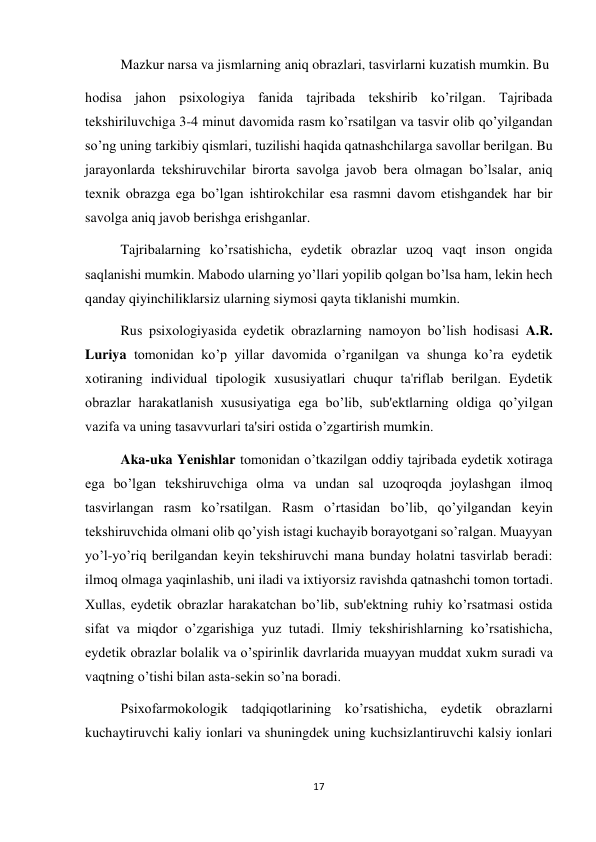 17 
 
 
Mazkur narsa va jismlarning aniq obrazlari, tasvirlarni kuzatish mumkin. Bu  
hodisa jahon psixologiya fanida tajribada tekshirib ko’rilgan. Tajribada 
tekshiriluvchiga 3-4 minut davomida rasm ko’rsatilgan va tasvir olib qo’yilgandan 
so’ng uning tarkibiy qismlari, tuzilishi haqida qatnashchilarga savollar berilgan. Bu 
jarayonlarda tekshiruvchilar birorta savolga javob bera olmagan bo’lsalar, aniq 
texnik obrazga ega bo’lgan ishtirokchilar esa rasmni davom etishgandek har bir 
savolga aniq javob berishga erishganlar.  
 
Tajribalarning ko’rsatishicha, eydetik obrazlar uzoq vaqt inson ongida 
saqlanishi mumkin. Mabodo ularning yo’llari yopilib qolgan bo’lsa ham, lekin hech 
qanday qiyinchiliklarsiz ularning siymosi qayta tiklanishi mumkin.  
 
Rus psixologiyasida eydetik obrazlarning namoyon bo’lish hodisasi A.R. 
Luriya tomonidan ko’p yillar davomida o’rganilgan va shunga ko’ra eydetik 
xotiraning individual tipologik xususiyatlari chuqur ta'riflab berilgan. Eydetik 
obrazlar harakatlanish xususiyatiga ega bo’lib, sub'ektlarning oldiga qo’yilgan 
vazifa va uning tasavvurlari ta'siri ostida o’zgartirish mumkin.  
 
Aka-uka Yenishlar tomonidan o’tkazilgan oddiy tajribada eydetik xotiraga 
ega bo’lgan tekshiruvchiga olma va undan sal uzoqroqda joylashgan ilmoq 
tasvirlangan rasm ko’rsatilgan. Rasm o’rtasidan bo’lib, qo’yilgandan keyin 
tekshiruvchida olmani olib qo’yish istagi kuchayib borayotgani so’ralgan. Muayyan 
yo’l-yo’riq berilgandan keyin tekshiruvchi mana bunday holatni tasvirlab beradi: 
ilmoq olmaga yaqinlashib, uni iladi va ixtiyorsiz ravishda qatnashchi tomon tortadi. 
Xullas, eydetik obrazlar harakatchan bo’lib, sub'ektning ruhiy ko’rsatmasi ostida 
sifat va miqdor o’zgarishiga yuz tutadi. Ilmiy tekshirishlarning ko’rsatishicha, 
eydetik obrazlar bolalik va o’spirinlik davrlarida muayyan muddat xukm suradi va 
vaqtning o’tishi bilan asta-sekin so’na boradi. 
 
Psixofarmokologik tadqiqotlarining ko’rsatishicha, eydetik obrazlarni 
kuchaytiruvchi kaliy ionlari va shuningdek uning kuchsizlantiruvchi kalsiy ionlari 
