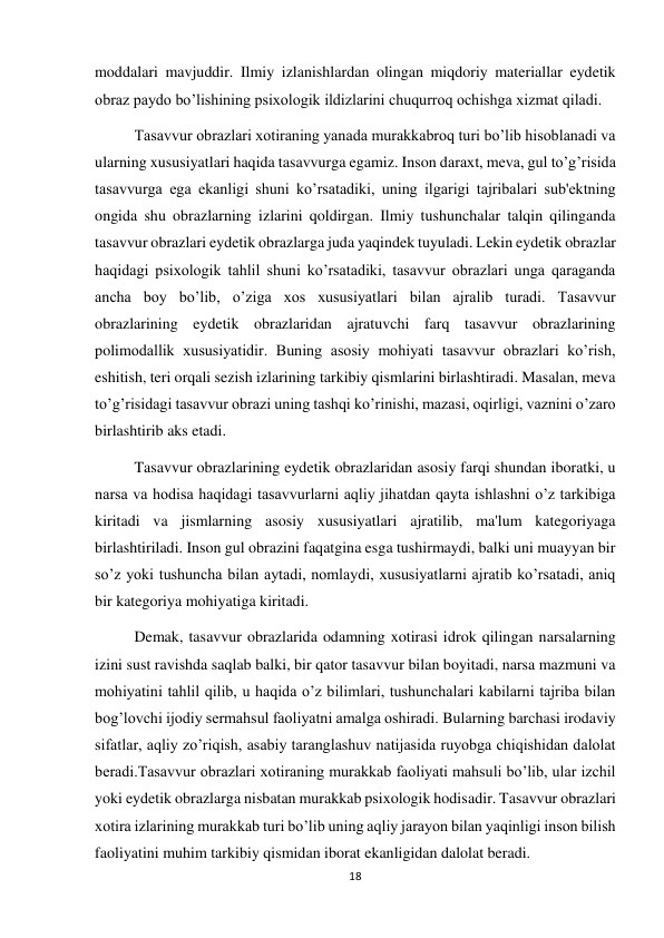 18 
 
moddalari mavjuddir. Ilmiy izlanishlardan olingan miqdoriy materiallar eydetik 
obraz paydo bo’lishining psixologik ildizlarini chuqurroq ochishga xizmat qiladi. 
 
Tasavvur obrazlari xotiraning yanada murakkabroq turi bo’lib hisoblanadi va 
ularning xususiyatlari haqida tasavvurga egamiz. Inson daraxt, meva, gul to’g’risida 
tasavvurga ega ekanligi shuni ko’rsatadiki, uning ilgarigi tajribalari sub'ektning 
ongida shu obrazlarning izlarini qoldirgan. Ilmiy tushunchalar talqin qilinganda 
tasavvur obrazlari eydetik obrazlarga juda yaqindek tuyuladi. Lekin eydetik obrazlar 
haqidagi psixologik tahlil shuni ko’rsatadiki, tasavvur obrazlari unga qaraganda 
ancha boy bo’lib, o’ziga xos xususiyatlari bilan ajralib turadi. Tasavvur 
obrazlarining eydetik obrazlaridan ajratuvchi farq tasavvur obrazlarining 
polimodallik xususiyatidir. Buning asosiy mohiyati tasavvur obrazlari ko’rish, 
eshitish, teri orqali sezish izlarining tarkibiy qismlarini birlashtiradi. Masalan, meva 
to’g’risidagi tasavvur obrazi uning tashqi ko’rinishi, mazasi, oqirligi, vaznini o’zaro 
birlashtirib aks etadi. 
 
Tasavvur obrazlarining eydetik obrazlaridan asosiy farqi shundan iboratki, u 
narsa va hodisa haqidagi tasavvurlarni aqliy jihatdan qayta ishlashni o’z tarkibiga 
kiritadi va jismlarning asosiy xususiyatlari ajratilib, ma'lum kategoriyaga 
birlashtiriladi. Inson gul obrazini faqatgina esga tushirmaydi, balki uni muayyan bir 
so’z yoki tushuncha bilan aytadi, nomlaydi, xususiyatlarni ajratib ko’rsatadi, aniq 
bir kategoriya mohiyatiga kiritadi.  
 
Demak, tasavvur obrazlarida odamning xotirasi idrok qilingan narsalarning 
izini sust ravishda saqlab balki, bir qator tasavvur bilan boyitadi, narsa mazmuni va 
mohiyatini tahlil qilib, u haqida o’z bilimlari, tushunchalari kabilarni tajriba bilan 
bog’lovchi ijodiy sermahsul faoliyatni amalga oshiradi. Bularning barchasi irodaviy 
sifatlar, aqliy zo’riqish, asabiy taranglashuv natijasida ruyobga chiqishidan dalolat 
beradi.Tasavvur obrazlari xotiraning murakkab faoliyati mahsuli bo’lib, ular izchil 
yoki eydetik obrazlarga nisbatan murakkab psixologik hodisadir. Tasavvur obrazlari 
xotira izlarining murakkab turi bo’lib uning aqliy jarayon bilan yaqinligi inson bilish 
faoliyatini muhim tarkibiy qismidan iborat ekanligidan dalolat beradi.  
