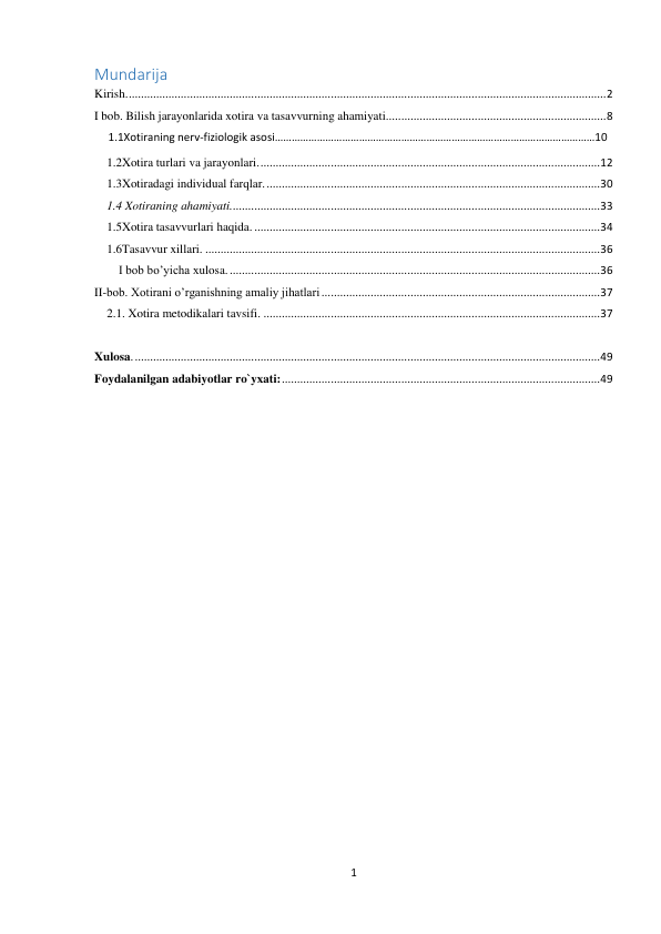 1 
 
Mundarija  
Kirish. ............................................................................................................................................................ 2 
I bob. Bilish jarayonlarida xotira va tasavvurning ahamiyati........................................................................ 8 
     1.1Xotiraning nerv-fiziologik asosi……………………………………………………………………………………………………10 
1.2Xotira turlari va jarayonlari. ............................................................................................................... 12 
1.3Xotiradagi individual farqlar. ............................................................................................................. 30 
1.4 Xotiraning ahamiyati......................................................................................................................... 33 
1.5Xotira tasavvurlari haqida. ................................................................................................................. 34 
1.6Tasavvur xillari. ................................................................................................................................. 36 
I bob bo’yicha xulosa. ......................................................................................................................... 36 
II-bob. Xotirani o’rganishning amaliy jihatlari ........................................................................................... 37 
2.1. Xotira metodikalari tavsifi. .............................................................................................................. 37 
 
Xulosa. ........................................................................................................................................................ 49 
Foydalanilgan adabiyotlar ro`yxati: ........................................................................................................ 49 
 
 
 
 
 
