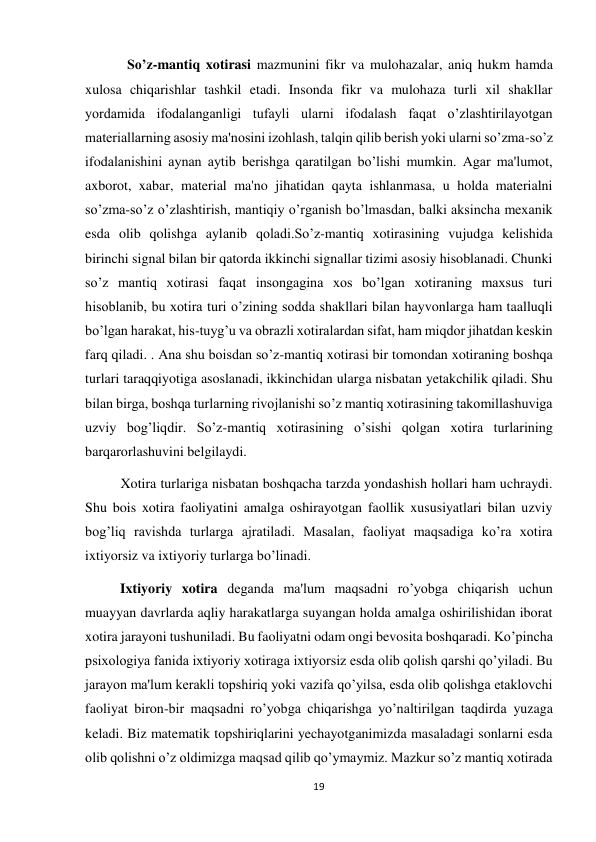 19 
 
            So’z-mantiq xotirasi mazmunini fikr va mulohazalar, aniq hukm hamda 
xulosa chiqarishlar tashkil etadi. Insonda fikr va mulohaza turli xil shakllar 
yordamida ifodalanganligi tufayli ularni ifodalash faqat o’zlashtirilayotgan 
materiallarning asosiy ma'nosini izohlash, talqin qilib berish yoki ularni so’zma-so’z 
ifodalanishini aynan aytib berishga qaratilgan bo’lishi mumkin. Agar ma'lumot, 
axborot, xabar, material ma'no jihatidan qayta ishlanmasa, u holda materialni 
so’zma-so’z o’zlashtirish, mantiqiy o’rganish bo’lmasdan, balki aksincha mexanik 
esda olib qolishga aylanib qoladi.So’z-mantiq xotirasining vujudga kelishida 
birinchi signal bilan bir qatorda ikkinchi signallar tizimi asosiy hisoblanadi. Chunki 
so’z mantiq xotirasi faqat insongagina xos bo’lgan xotiraning maxsus turi 
hisoblanib, bu xotira turi o’zining sodda shakllari bilan hayvonlarga ham taalluqli 
bo’lgan harakat, his-tuyg’u va obrazli xotiralardan sifat, ham miqdor jihatdan keskin 
farq qiladi. . Ana shu boisdan so’z-mantiq xotirasi bir tomondan xotiraning boshqa 
turlari taraqqiyotiga asoslanadi, ikkinchidan ularga nisbatan yetakchilik qiladi. Shu 
bilan birga, boshqa turlarning rivojlanishi so’z mantiq xotirasining takomillashuviga 
uzviy bog’liqdir. So’z-mantiq xotirasining o’sishi qolgan xotira turlarining 
barqarorlashuvini belgilaydi. 
 
Xotira turlariga nisbatan boshqacha tarzda yondashish hollari ham uchraydi. 
Shu bois xotira faoliyatini amalga oshirayotgan faollik xususiyatlari bilan uzviy 
bog’liq ravishda turlarga ajratiladi. Masalan, faoliyat maqsadiga ko’ra xotira 
ixtiyorsiz va ixtiyoriy turlarga bo’linadi.  
          Ixtiyoriy xotira deganda ma'lum maqsadni ro’yobga chiqarish uchun 
muayyan davrlarda aqliy harakatlarga suyangan holda amalga oshirilishidan iborat 
xotira jarayoni tushuniladi. Bu faoliyatni odam ongi bevosita boshqaradi. Ko’pincha 
psixologiya fanida ixtiyoriy xotiraga ixtiyorsiz esda olib qolish qarshi qo’yiladi. Bu 
jarayon ma'lum kerakli topshiriq yoki vazifa qo’yilsa, esda olib qolishga etaklovchi 
faoliyat biron-bir maqsadni ro’yobga chiqarishga yo’naltirilgan taqdirda yuzaga 
keladi. Biz matematik topshiriqlarini yechayotganimizda masaladagi sonlarni esda 
olib qolishni o’z oldimizga maqsad qilib qo’ymaymiz. Mazkur so’z mantiq xotirada 
