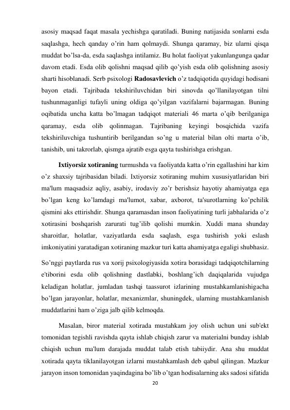 20 
 
asosiy maqsad faqat masala yechishga qaratiladi. Buning natijasida sonlarni esda 
saqlashga, hech qanday o’rin ham qolmaydi. Shunga qaramay, biz ularni qisqa 
muddat bo’lsa-da, esda saqlashga intilamiz. Bu holat faoliyat yakunlangunga qadar 
davom etadi. Esda olib qolishni maqsad qilib qo’yish esda olib qolishning asosiy 
sharti hisoblanadi. Serb psixologi Radosavlevich o’z tadqiqotida quyidagi hodisani 
bayon etadi. Tajribada tekshiriluvchidan biri sinovda qo’llanilayotgan tilni 
tushunmaganligi tufayli uning oldiga qo’yilgan vazifalarni bajarmagan. Buning 
oqibatida uncha katta bo’lmagan tadqiqot materiali 46 marta o’qib berilganiga 
qaramay, esda olib qolinmagan. Tajribaning keyingi bosqichida vazifa 
tekshiriluvchiga tushuntirib berilgandan so’ng u material bilan olti marta o’ib, 
tanishib, uni takrorlab, qismga ajratib esga qayta tushirishga erishgan. 
          Ixtiyorsiz xotiraning turmushda va faoliyatda katta o’rin egallashini har kim 
o’z shaxsiy tajribasidan biladi. Ixtiyorsiz xotiraning muhim xususiyatlaridan biri 
ma'lum maqsadsiz aqliy, asabiy, irodaviy zo’r berishsiz hayotiy ahamiyatga ega 
bo’lgan keng ko’lamdagi ma'lumot, xabar, axborot, ta'surotlarning ko’pchilik 
qismini aks ettirishdir. Shunga qaramasdan inson faoliyatining turli jabhalarida o’z 
xotirasini boshqarish zarurati tug’ilib qolishi mumkin. Xuddi mana shunday 
sharoitlar, holatlar, vaziyatlarda esda saqlash, esga tushirish yoki eslash 
imkoniyatini yaratadigan xotiraning mazkur turi katta ahamiyatga egaligi shubhasiz. 
So’nggi paytlarda rus va xorij psixologiyasida xotira borasidagi tadqiqotchilarning 
e'tiborini esda olib qolishning dastlabki, boshlang’ich daqiqalarida vujudga 
keladigan holatlar, jumladan tashqi taassurot izlarining mustahkamlanishigacha 
bo’lgan jarayonlar, holatlar, mexanizmlar, shuningdek, ularning mustahkamlanish 
muddatlarini ham o’ziga jalb qilib kelmoqda. 
 
Masalan, biror material xotirada mustahkam joy olish uchun uni sub'ekt 
tomonidan tegishli ravishda qayta ishlab chiqish zarur va materialni bunday ishlab 
chiqish uchun ma'lum darajada muddat talab etish tabiiydir. Ana shu muddat 
xotirada qayta tiklanilayotgan izlarni mustahkamlash deb qabul qilingan. Mazkur 
jarayon inson tomonidan yaqindagina bo’lib o’tgan hodisalarning aks sadosi sifatida 
