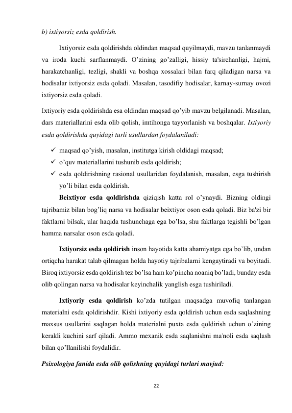 22 
 
b) ixtiyorsiz esda qoldirish. 
 
Ixtiyorsiz esda qoldirishda oldindan maqsad quyilmaydi, mavzu tanlanmaydi 
va iroda kuchi sarflanmaydi. O’zining go’zalligi, hissiy ta'sirchanligi, hajmi, 
harakatchanligi, tezligi, shakli va boshqa xossalari bilan farq qiladigan narsa va 
hodisalar ixtiyorsiz esda qoladi. Masalan, tasodifiy hodisalar, karnay-surnay ovozi 
ixtiyorsiz esda qoladi. 
Ixtiyoriy esda qoldirishda esa oldindan maqsad qo’yib mavzu belgilanadi. Masalan, 
dars materiallarini esda olib qolish, imtihonga tayyorlanish va boshqalar. Ixtiyoriy 
esda qoldirishda quyidagi turli usullardan foydalaniladi: 
 maqsad qo’yish, masalan, institutga kirish oldidagi maqsad; 
 o’quv materiallarini tushunib esda qoldirish;  
 esda qoldirishning rasional usullaridan foydalanish, masalan, esga tushirish 
yo’li bilan esda qoldirish. 
 
Beixtiyor esda qoldirishda qiziqish katta rol o’ynaydi. Bizning oldingi 
tajribamiz bilan bog’liq narsa va hodisalar beixtiyor oson esda qoladi. Biz ba'zi bir 
faktlarni bilsak, ular haqida tushunchaga ega bo’lsa, shu faktlarga tegishli bo’lgan 
hamma narsalar oson esda qoladi. 
 
Ixtiyorsiz esda qoldirish inson hayotida katta ahamiyatga ega bo’lib, undan 
ortiqcha harakat talab qilmagan holda hayotiy tajribalarni kengaytiradi va boyitadi. 
Biroq ixtiyorsiz esda qoldirish tez bo’lsa ham ko’pincha noaniq bo’ladi, bunday esda 
olib qolingan narsa va hodisalar keyinchalik yanglish esga tushiriladi. 
 
Ixtiyoriy esda qoldirish ko’zda tutilgan maqsadga muvofiq tanlangan 
materialni esda qoldirishdir. Kishi ixtiyoriy esda qoldirish uchun esda saqlashning 
maxsus usullarini saqlagan holda materialni puxta esda qoldirish uchun o’zining 
kerakli kuchini sarf qiladi. Ammo mexanik esda saqlanishni ma'noli esda saqlash 
bilan qo’llanilishi foydalidir. 
Psixologiya fanida esda olib qolishning quyidagi turlari mavjud: 
