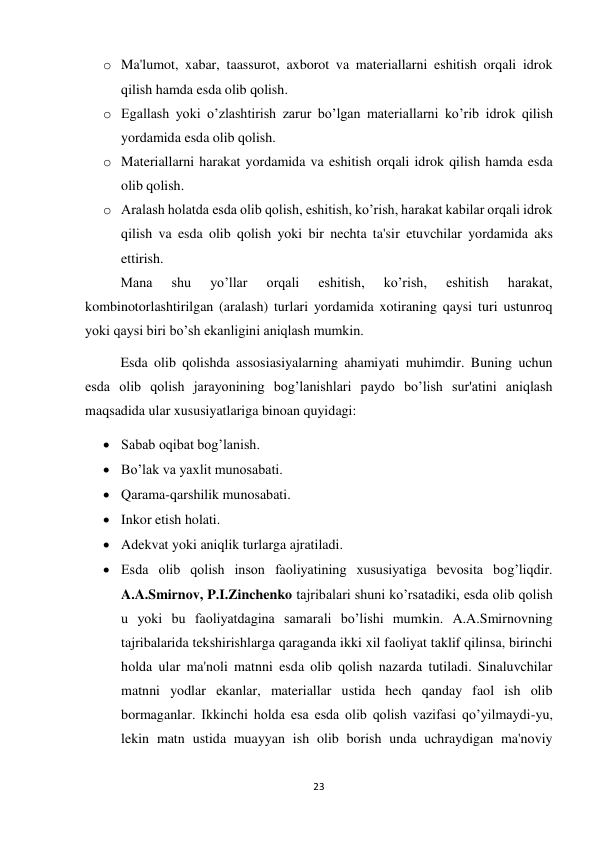 23 
 
o Ma'lumot, xabar, taassurot, axborot va materiallarni eshitish orqali idrok 
qilish hamda esda olib qolish.  
o Egallash yoki o’zlashtirish zarur bo’lgan materiallarni ko’rib idrok qilish 
yordamida esda olib qolish.  
o Materiallarni harakat yordamida va eshitish orqali idrok qilish hamda esda 
olib qolish. 
o Aralash holatda esda olib qolish, eshitish, ko’rish, harakat kabilar orqali idrok 
qilish va esda olib qolish yoki bir nechta ta'sir etuvchilar yordamida aks 
ettirish. 
 
Mana 
shu 
yo’llar 
orqali 
eshitish, 
ko’rish, 
eshitish 
harakat, 
kombinotorlashtirilgan (aralash) turlari yordamida xotiraning qaysi turi ustunroq 
yoki qaysi biri bo’sh ekanligini aniqlash mumkin. 
 
Esda olib qolishda assosiasiyalarning ahamiyati muhimdir. Buning uchun 
esda olib qolish jarayonining bog’lanishlari paydo bo’lish sur'atini aniqlash 
maqsadida ular xususiyatlariga binoan quyidagi:  
 Sabab oqibat bog’lanish. 
 Bo’lak va yaxlit munosabati. 
 Qarama-qarshilik munosabati. 
 Inkor etish holati. 
 Adekvat yoki aniqlik turlarga ajratiladi. 
 Esda olib qolish inson faoliyatining xususiyatiga bevosita bog’liqdir. 
A.A.Smirnov, P.I.Zinchenko tajribalari shuni ko’rsatadiki, esda olib qolish 
u yoki bu faoliyatdagina samarali bo’lishi mumkin. A.A.Smirnovning 
tajribalarida tekshirishlarga qaraganda ikki xil faoliyat taklif qilinsa, birinchi 
holda ular ma'noli matnni esda olib qolish nazarda tutiladi. Sinaluvchilar 
matnni yodlar ekanlar, materiallar ustida hech qanday faol ish olib 
bormaganlar. Ikkinchi holda esa esda olib qolish vazifasi qo’yilmaydi-yu, 
lekin matn ustida muayyan ish olib borish unda uchraydigan ma'noviy 
