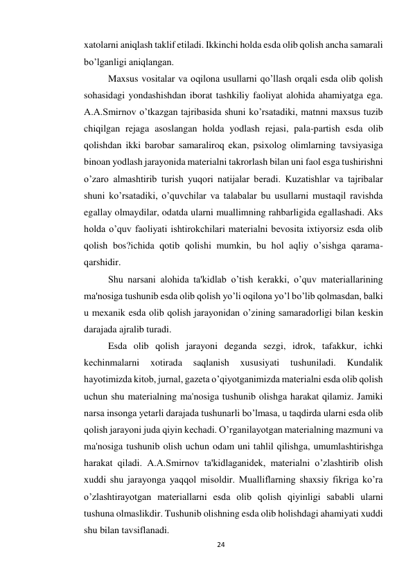 24 
 
xatolarni aniqlash taklif etiladi. Ikkinchi holda esda olib qolish ancha samarali 
bo’lganligi aniqlangan. 
 
Maxsus vositalar va oqilona usullarni qo’llash orqali esda olib qolish 
sohasidagi yondashishdan iborat tashkiliy faoliyat alohida ahamiyatga ega. 
A.A.Smirnov o’tkazgan tajribasida shuni ko’rsatadiki, matnni maxsus tuzib 
chiqilgan rejaga asoslangan holda yodlash rejasi, pala-partish esda olib 
qolishdan ikki barobar samaraliroq ekan, psixolog olimlarning tavsiyasiga 
binoan yodlash jarayonida materialni takrorlash bilan uni faol esga tushirishni 
o’zaro almashtirib turish yuqori natijalar beradi. Kuzatishlar va tajribalar 
shuni ko’rsatadiki, o’quvchilar va talabalar bu usullarni mustaqil ravishda 
egallay olmaydilar, odatda ularni muallimning rahbarligida egallashadi. Aks 
holda o’quv faoliyati ishtirokchilari materialni bevosita ixtiyorsiz esda olib 
qolish bos?ichida qotib qolishi mumkin, bu hol aqliy o’sishga qarama-
qarshidir. 
 
Shu narsani alohida ta'kidlab o’tish kerakki, o’quv materiallarining 
ma'nosiga tushunib esda olib qolish yo’li oqilona yo’l bo’lib qolmasdan, balki 
u mexanik esda olib qolish jarayonidan o’zining samaradorligi bilan keskin 
darajada ajralib turadi. 
 
Esda olib qolish jarayoni deganda sezgi, idrok, tafakkur, ichki 
kechinmalarni 
xotirada 
saqlanish 
xususiyati 
tushuniladi. 
Kundalik 
hayotimizda kitob, jurnal, gazeta o’qiyotganimizda materialni esda olib qolish 
uchun shu materialning ma'nosiga tushunib olishga harakat qilamiz. Jamiki 
narsa insonga yetarli darajada tushunarli bo’lmasa, u taqdirda ularni esda olib 
qolish jarayoni juda qiyin kechadi. O’rganilayotgan materialning mazmuni va 
ma'nosiga tushunib olish uchun odam uni tahlil qilishga, umumlashtirishga 
harakat qiladi. A.A.Smirnov ta'kidlaganidek, materialni o’zlashtirib olish 
xuddi shu jarayonga yaqqol misoldir. Mualliflarning shaxsiy fikriga ko’ra 
o’zlashtirayotgan materiallarni esda olib qolish qiyinligi sababli ularni 
tushuna olmaslikdir. Tushunib olishning esda olib holishdagi ahamiyati xuddi 
shu bilan tavsiflanadi. 
