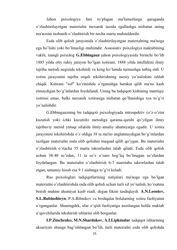 25 
 
 
Jahon 
psixologiya 
fani 
to’plagan 
ma'lumotlarga 
qaraganda 
o’zlashtirilayotgan materialni mexanik tarzda egallashga nisbatan uning 
ma'nosini tushunib o’zlashtirish bir necha marta mahsuldordir. 
 
Esda olib qolish jarayonida o’zlashtirilayotgan materialning ma'noga 
ega bo’lishi yoki bo’lmasligi muhimdir. Assosiativ psixologiya maktabining 
vakili, taniqli psixolog G.Ebbingauz jahon psixologiyasida birinchi bo’lib 
1885 yilda oliy ruhiy jarayon bo’lgan xotirani, 1888 yilda intellektni ilmiy 
tajriba metodi negizida tekshirdi va keng ko’lamda turmushga tatbiq etdi. U 
xotira jarayonini tajriba orqali tekshirishning asosiy yo’nalishini ishlab 
chiqdi. Xotirani "sof" ko’rinishda o’rganishga harakat qilib ma'no kasb 
etmaydigan bo’g’inlardan foydalandi. Uning bu tadqiqoti kishining mantiqiy 
xotirasi emas, balki mexanik xotirasiga nisbatan qo’llanishiga xos to’g’ri 
yo’nalishdir. 
 
G.Ebbingauzning bu tadqiqoti psixologiyada introspektiv (o’z-o’zini 
kuzatish yoki ichki kuzatish) metodiga qarama-qarshi qo’yilgan ilmiy 
tajribaviy metod yutuqi sifatida ilmiy-amaliy ahamiyatga egadir. U xotira 
jarayonini tekshirishda o’z oldiga 38 ta ma'no anglatmaydigan bo’g’inlardan 
tuzilgan materialni esda olib qolishni maqsad qilib qo’ygan. Bu materialni 
o’zlashtirish o’rtacha 55 marta takrorlashni talab qiladi. Esda olib qolish 
uchun 38-40 so’zdan, 11 ta so’z o’zaro bog’liq bo’lmagan so’zlardan 
foydalangan. Bu materialni o’zlashtirish 6-7 marotaba takrorlashni talab 
etgan, umumiy hisob esa 9 1 nisbatga to’g’ri keladi. 
 
Rus psixologlari tadqiqotlarining natijalari ma'noga ega bo’lgan 
materialni o’zlashtirishda esda olib qolish uchun turli xil yo’nalish, ko’rsatma 
berish muhim ahamiyat kasb etadi, degan fikrni tasdiqlaydi. A.N.Leontev, 
S.L.Rubinshteyn, P.A.Ribnikov va boshqalar bolalarning xotira faoliyatini 
o’rganganlar. Shuningdek, ular o’qish faoliyatiga asoslangan holda maktab 
o’quvchilarida tekshirish ishlarini olib borganlar. 
 
I.P.Zinchenko, M.N.Shardakov, A.I.Lipkinalar tadqiqot ishlarining 
aksariyati shunga bag’ishlangan bo’lib, turli materialni esda olib qolishda 
