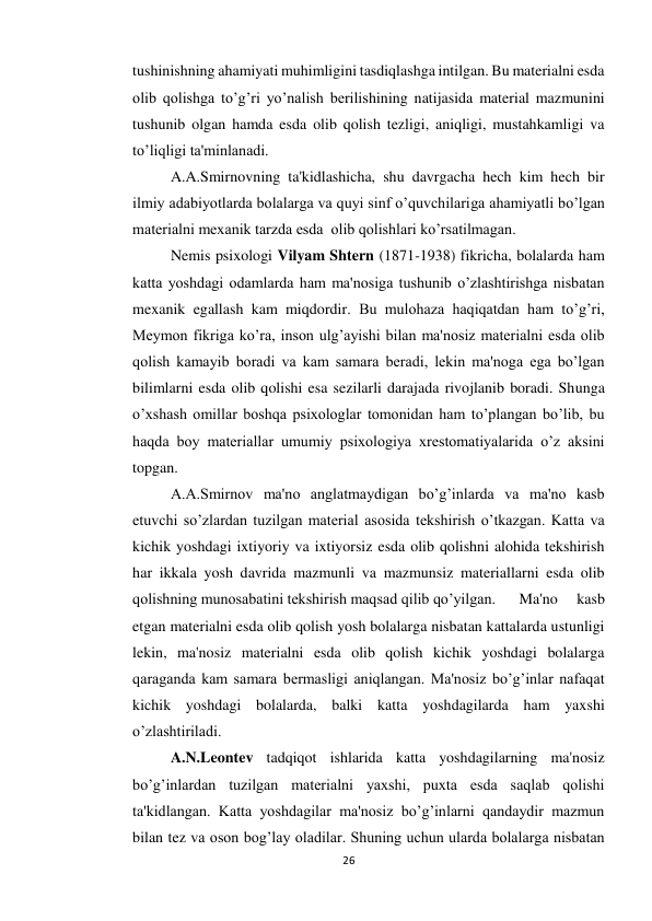 26 
 
tushinishning ahamiyati muhimligini tasdiqlashga intilgan. Bu materialni esda 
olib qolishga to’g’ri yo’nalish berilishining natijasida material mazmunini 
tushunib olgan hamda esda olib qolish tezligi, aniqligi, mustahkamligi va 
to’liqligi ta'minlanadi. 
 
A.A.Smirnovning ta'kidlashicha, shu davrgacha hech kim hech bir 
ilmiy adabiyotlarda bolalarga va quyi sinf o’quvchilariga ahamiyatli bo’lgan 
materialni mexanik tarzda esda  olib qolishlari ko’rsatilmagan. 
 
Nemis psixologi Vilyam Shtern (1871-1938) fikricha, bolalarda ham 
katta yoshdagi odamlarda ham ma'nosiga tushunib o’zlashtirishga nisbatan 
mexanik egallash kam miqdordir. Bu mulohaza haqiqatdan ham to’g’ri, 
Meymon fikriga ko’ra, inson ulg’ayishi bilan ma'nosiz materialni esda olib 
qolish kamayib boradi va kam samara beradi, lekin ma'noga ega bo’lgan 
bilimlarni esda olib qolishi esa sezilarli darajada rivojlanib boradi. Shunga 
o’xshash omillar boshqa psixologlar tomonidan ham to’plangan bo’lib, bu 
haqda boy materiallar umumiy psixologiya xrestomatiyalarida o’z aksini 
topgan. 
 
A.A.Smirnov ma'no anglatmaydigan bo’g’inlarda va ma'no kasb 
etuvchi so’zlardan tuzilgan material asosida tekshirish o’tkazgan. Katta va 
kichik yoshdagi ixtiyoriy va ixtiyorsiz esda olib qolishni alohida tekshirish 
har ikkala yosh davrida mazmunli va mazmunsiz materiallarni esda olib 
qolishning munosabatini tekshirish maqsad qilib qo’yilgan. 
Ma'no 
kasb 
etgan materialni esda olib qolish yosh bolalarga nisbatan kattalarda ustunligi 
lekin, ma'nosiz materialni esda olib qolish kichik yoshdagi bolalarga 
qaraganda kam samara bermasligi aniqlangan. Ma'nosiz bo’g’inlar nafaqat 
kichik yoshdagi bolalarda, balki katta yoshdagilarda ham yaxshi 
o’zlashtiriladi. 
 
A.N.Leontev tadqiqot ishlarida katta yoshdagilarning ma'nosiz 
bo’g’inlardan tuzilgan materialni yaxshi, puxta esda saqlab qolishi 
ta'kidlangan. Katta yoshdagilar ma'nosiz bo’g’inlarni qandaydir mazmun 
bilan tez va oson bog’lay oladilar. Shuning uchun ularda bolalarga nisbatan 
