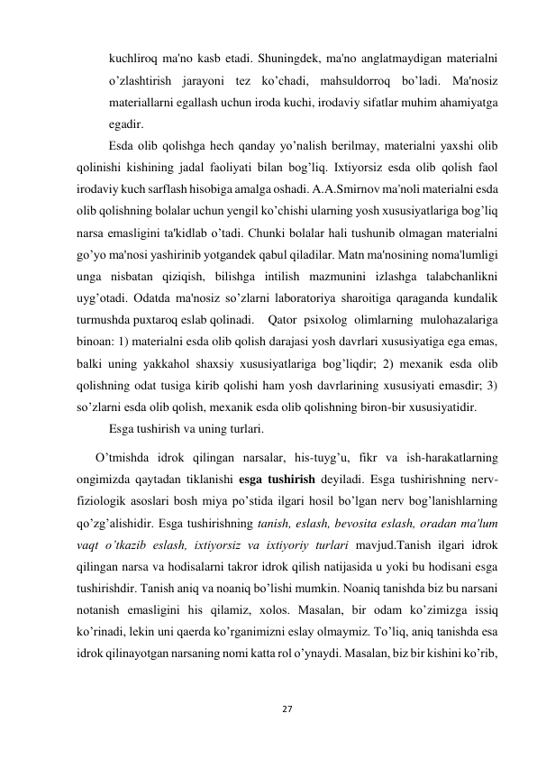 27 
 
kuchliroq ma'no kasb etadi. Shuningdek, ma'no anglatmaydigan materialni 
o’zlashtirish jarayoni tez ko’chadi, mahsuldorroq bo’ladi. Ma'nosiz 
materiallarni egallash uchun iroda kuchi, irodaviy sifatlar muhim ahamiyatga 
egadir. 
 
Esda olib qolishga hech qanday yo’nalish berilmay, materialni yaxshi olib 
qolinishi kishining jadal faoliyati bilan bog’liq. Ixtiyorsiz esda olib qolish faol 
irodaviy kuch sarflash hisobiga amalga oshadi. A.A.Smirnov ma'noli materialni esda 
olib qolishning bolalar uchun yengil ko’chishi ularning yosh xususiyatlariga bog’liq 
narsa emasligini ta'kidlab o’tadi. Chunki bolalar hali tushunib olmagan materialni 
go’yo ma'nosi yashirinib yotgandek qabul qiladilar. Matn ma'nosining noma'lumligi 
unga nisbatan qiziqish, bilishga intilish mazmunini izlashga talabchanlikni 
uyg’otadi. Odatda ma'nosiz so’zlarni laboratoriya sharoitiga qaraganda kundalik 
turmushda puxtaroq eslab qolinadi. 
Qator psixolog olimlarning mulohazalariga 
binoan: 1) materialni esda olib qolish darajasi yosh davrlari xususiyatiga ega emas, 
balki uning yakkahol shaxsiy xususiyatlariga bog’liqdir; 2) mexanik esda olib 
qolishning odat tusiga kirib qolishi ham yosh davrlarining xususiyati emasdir; 3) 
so’zlarni esda olib qolish, mexanik esda olib qolishning biron-bir xususiyatidir.  
Esga tushirish va uning turlari. 
      O’tmishda idrok qilingan narsalar, his-tuyg’u, fikr va ish-harakatlarning 
ongimizda qaytadan tiklanishi esga tushirish deyiladi. Esga tushirishning nerv-
fiziologik asoslari bosh miya po’stida ilgari hosil bo’lgan nerv bog’lanishlarning 
qo’zg’alishidir. Esga tushirishning tanish, eslash, bevosita eslash, oradan ma'lum 
vaqt o’tkazib eslash, ixtiyorsiz va ixtiyoriy turlari mavjud.Tanish ilgari idrok 
qilingan narsa va hodisalarni takror idrok qilish natijasida u yoki bu hodisani esga 
tushirishdir. Tanish aniq va noaniq bo’lishi mumkin. Noaniq tanishda biz bu narsani 
notanish emasligini his qilamiz, xolos. Masalan, bir odam ko’zimizga issiq 
ko’rinadi, lekin uni qaerda ko’rganimizni eslay olmaymiz. To’liq, aniq tanishda esa 
idrok qilinayotgan narsaning nomi katta rol o’ynaydi. Masalan, biz bir kishini ko’rib, 
