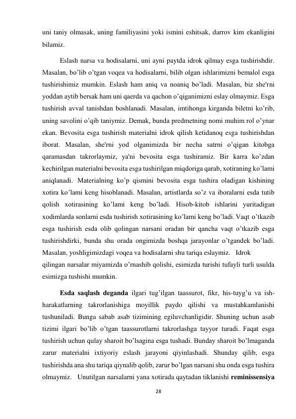 28 
 
uni taniy olmasak, uning familiyasini yoki ismini eshitsak, darrov kim ekanligini 
bilamiz. 
 
Eslash narsa va hodisalarni, uni ayni paytda idrok qilmay esga tushirishdir. 
Masalan, bo’lib o’tgan voqea va hodisalarni, bilib olgan ishlarimizni bemalol esga 
tushirishimiz mumkin. Eslash ham aniq va noaniq bo’ladi. Masalan, biz she'rni 
yoddan aytib bersak ham uni qaerda va qachon o’qiganimizni eslay olmaymiz. Esga 
tushirish avval tanishdan boshlanadi. Masalan, imtihonga kirganda biletni ko’rib, 
uning savolini o’qib taniymiz. Demak, bunda predmetning nomi muhim rol o’ynar 
ekan. Bevosita esga tushirish materialni idrok qilish ketidanoq esga tushirishdan 
iborat. Masalan, she'rni yod olganimizda bir necha satrni o’qigan kitobga 
qaramasdan takrorlaymiz, ya'ni bevosita esga tushiramiz. Bir karra ko’zdan 
kechirilgan materialni bevosita esga tushirilgan miqdoriga qarab, xotiraning ko’lami 
aniqlanadi. Materialning ko’p qismini bevosita esga tushira oladigan kishining 
xotira ko’lami keng hisoblanadi. Masalan, artistlarda so’z va iboralarni esda tutib 
qolish xotirasining ko’lami keng bo’ladi. Hisob-kitob ishlarini yuritadigan 
xodimlarda sonlarni esda tushirish xotirasining ko’lami keng bo’ladi. Vaqt o’tkazib 
esga tushirish esda olib qolingan narsani oradan bir qancha vaqt o’tkazib esga 
tushirishdirki, bunda shu orada ongimizda boshqa jarayonlar o’tgandek bo’ladi. 
Masalan, yoshligimizdagi voqea va hodisalarni shu tariqa eslaymiz. Idrok 
qilingan narsalar miyamizda o’rnashib qolishi, esimizda turishi tufayli turli usulda 
esimizga tushishi mumkin. 
 
Esda saqlash deganda ilgari tug’ilgan taassurot, fikr, his-tuyg’u va ish-
harakatlarning takrorlanishiga moyillik paydo qilishi va mustahkamlanishi 
tushuniladi. Bunga sabab asab tizimining egiluvchanligidir. Shuning uchun asab 
tizimi ilgari bo’lib o’tgan taassurotlarni takrorlashga tayyor turadi. Faqat esga 
tushirish uchun qulay sharoit bo’lsagina esga tushadi. Bunday sharoit bo’lmaganda 
zarur materialni ixtiyoriy eslash jarayoni qiyinlashadi. Shunday qilib, esga 
tushirishda ana shu tariqa qiynalib qolib, zarur bo’lgan narsani shu onda esga tushira 
olmaymiz. Unutilgan narsalarni yana xotirada qaytadan tiklanishi reminissensiya 
