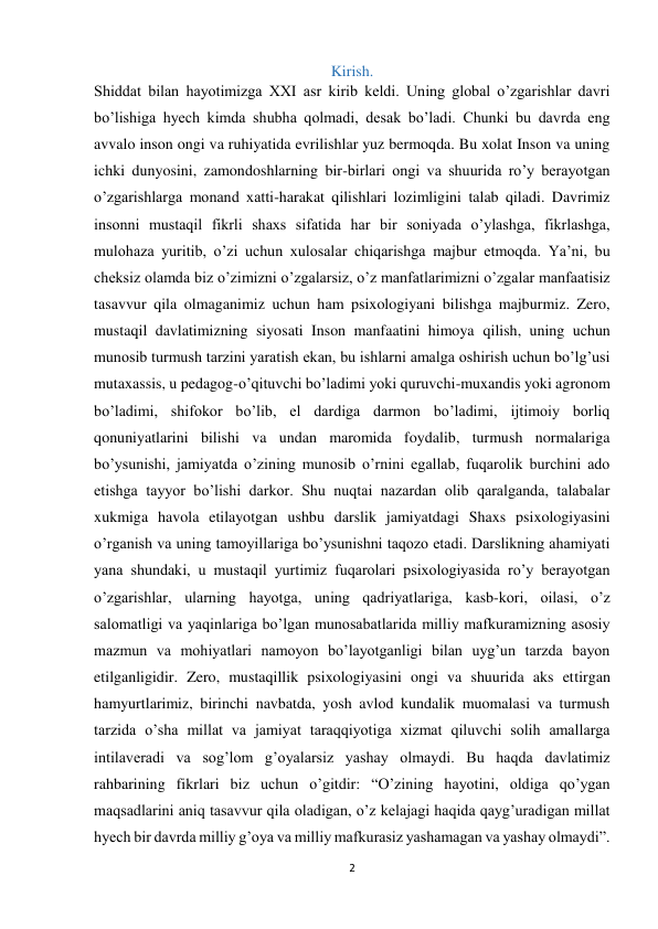 2 
 
Kirish. 
Shiddat bilan hayotimizga XXI asr kirib keldi. Uning global o’zgarishlar davri 
bo’lishiga hyech kimda shubha qolmadi, desak bo’ladi. Chunki bu davrda eng 
avvalo inson ongi va ruhiyatida evrilishlar yuz bermoqda. Bu xolat Inson va uning 
ichki dunyosini, zamondoshlarning bir-birlari ongi va shuurida ro’y berayotgan 
o’zgarishlarga monand xatti-harakat qilishlari lozimligini talab qiladi. Davrimiz 
insonni mustaqil fikrli shaxs sifatida har bir soniyada o’ylashga, fikrlashga, 
mulohaza yuritib, o’zi uchun xulosalar chiqarishga majbur etmoqda. Ya’ni, bu 
cheksiz olamda biz o’zimizni o’zgalarsiz, o’z manfatlarimizni o’zgalar manfaatisiz 
tasavvur qila olmaganimiz uchun ham psixologiyani bilishga majburmiz. Zero, 
mustaqil davlatimizning siyosati Inson manfaatini himoya qilish, uning uchun 
munosib turmush tarzini yaratish ekan, bu ishlarni amalga oshirish uchun bo’lg’usi 
mutaxassis, u pedagog-o’qituvchi bo’ladimi yoki quruvchi-muxandis yoki agronom 
bo’ladimi, shifokor bo’lib, el dardiga darmon bo’ladimi, ijtimoiy borliq 
qonuniyatlarini bilishi va undan maromida foydalib, turmush normalariga 
bo’ysunishi, jamiyatda o’zining munosib o’rnini egallab, fuqarolik burchini ado 
etishga tayyor bo’lishi darkor. Shu nuqtai nazardan olib qaralganda, talabalar 
xukmiga havola etilayotgan ushbu darslik jamiyatdagi Shaxs psixologiyasini 
o’rganish va uning tamoyillariga bo’ysunishni taqozo etadi. Darslikning ahamiyati 
yana shundaki, u mustaqil yurtimiz fuqarolari psixologiyasida ro’y berayotgan 
o’zgarishlar, ularning hayotga, uning qadriyatlariga, kasb-kori, oilasi, o’z 
salomatligi va yaqinlariga bo’lgan munosabatlarida milliy mafkuramizning asosiy 
mazmun va mohiyatlari namoyon bo’layotganligi bilan uyg’un tarzda bayon 
etilganligidir. Zero, mustaqillik psixologiyasini ongi va shuurida aks ettirgan 
hamyurtlarimiz, birinchi navbatda, yosh avlod kundalik muomalasi va turmush 
tarzida o’sha millat va jamiyat taraqqiyotiga xizmat qiluvchi solih amallarga 
intilaveradi va sog’lom g’oyalarsiz yashay olmaydi. Bu haqda davlatimiz 
rahbarining fikrlari biz uchun o’gitdir: “O’zining hayotini, oldiga qo’ygan 
maqsadlarini aniq tasavvur qila oladigan, o’z kelajagi haqida qayg’uradigan millat 
hyech bir davrda milliy g’oya va milliy mafkurasiz yashamagan va yashay olmaydi”.  
