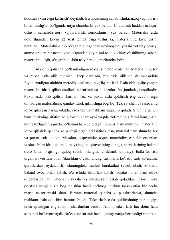 29 
 
hodisasi (xira esga keltirish) deyiladi. Bu hodisaning sababi shuki, uzoq vaqt bir ish 
bilan mashg’ul bo’lganda miya charchashi yuz beradi. Charchash haddan tashqari 
oshishi natijasida nerv xujayralarida tormozlanish yuz beradi. Materialni esda 
qoldirilgandan keyin 12 soat ichida esga tushirilsa, materialning ko’p qismi 
unutiladi. Materialni o’qib o’rganib olingandan keyinoq uni yaxshi xotirlay olmay, 
ammo oradan bir necha vaqt o’tgandan keyin uni to’la xotirlay olishlikning sababi 
materialni o’qib, o’rganib olishda ro’y beradigan charchashdir. 
         Esda olib qolishda qo‘llaniladigan maxsus metodik usullar. Materialning tez 
va puxta esda olib qolinishi, ko‘p darajada, biz esda olib qolish maqsadida 
foydalanadigan alohida metodik usullarga bog‘liq bo‘ladi. Esda olib qolinayotgan 
materialni idrok qilish usullari, takrorlash va hokazolar shu jumladagi usullardir. 
Puxta esda olib qolish shartlari Tez va puxta esda qoldirish eng avvalo esga 
olinadigan materialning qanday idrok qilinishiga bog‘liq. Tez, ravshan va raso, aniq 
idrok qilingan narsa, odatda, esda tez va mahkam saqlanib qoladi. Shuning uchun 
ham idrokning sifatini belgilovchi shart ayni vaqtda xotiraning sifatini ham, ya’ni 
uning tezligini va puxta bo‘lishini ham belgilaydi. Shunisi ham muhimki, materialni 
idrok qilishda qancha ko‘p sezgi organlari ishtirok etsa, material ham shuncha tez 
va puxta esda qoladi. Masalan, o‘quvchilar o‘quv materialini eshitish organlari 
vositasi bilan idrok qilib qolmay (faqat o‘qituvchining darsiga, sheriklarining baland 
ovoz bilan o‘qishiga quloq solish bilangina cheklanib qolmay), balki ko‘rish 
organlari vositasi bilan (darslikni o‘qish, undagi rasmlarni ko‘rish, turli ko‘rsatma 
qurollardan foydalanish), shuningdek, muskul harakatlari (yozib olish, so‘zlarni 
baland ovoz bilan aytish, o‘z ichida shivirlab aytish) vositasi bilan ham idrok 
qilganlarida, bu materialni yaxshi va mustahkam eslab qoladilar.  Bosh miya 
po‘stida yangi puxta bog‘lanishlar hosil bo‘lmog‘i uchun taassurotlar bir necha 
marta takrorlanishi shart. Bironta material qancha ko‘p takrorlansa, shuncha 
mahkam esda qolishini hamma biladi. Takrorlash esda qoldirishning puxtaligiga 
ta’sir qiladigan eng muhim shartlardan biridir. Ammo takrorlash har doim ham 
samarali bo‘lavermaydi. Ba’zan takrorlash hech qanday natija bermasligi mumkin. 
