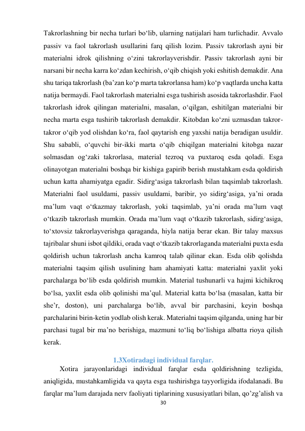 30 
 
Takrorlashning bir necha turlari bo‘lib, ularning natijalari ham turlichadir. Avvalo 
passiv va faol takrorlash usullarini farq qilish lozim. Passiv takrorlash ayni bir 
materialni idrok qilishning o‘zini takrorlayverishdir. Passiv takrorlash ayni bir 
narsani bir necha karra ko‘zdan kechirish, o‘qib chiqish yoki eshitish demakdir. Ana 
shu tariqa takrorlash (ba’zan ko‘p marta takrorlansa ham) ko‘p vaqtlarda uncha katta 
natija bermaydi. Faol takrorlash materialni esga tushirish asosida takrorlashdir. Faol 
takrorlash idrok qilingan materialni, masalan, o‘qilgan, eshitilgan materialni bir 
necha marta esga tushirib takrorlash demakdir. Kitobdan ko‘zni uzmasdan takror-
takror o‘qib yod olishdan ko‘ra, faol qaytarish eng yaxshi natija beradigan usuldir. 
Shu sababli, o‘quvchi bir-ikki marta o‘qib chiqilgan materialni kitobga nazar 
solmasdan og‘zaki takrorlasa, material tezroq va puxtaroq esda qoladi. Esga 
olinayotgan materialni boshqa bir kishiga gapirib berish mustahkam esda qoldirish 
uchun katta ahamiyatga egadir. Sidirg‘asiga takrorlash bilan taqsimlab takrorlash. 
Materialni faol usuldami, passiv usuldami, baribir, yo sidirg‘asiga, ya’ni orada 
ma’lum vaqt o‘tkazmay takrorlash, yoki taqsimlab, ya’ni orada ma’lum vaqt 
o‘tkazib takrorlash mumkin. Orada ma’lum vaqt o‘tkazib takrorlash, sidirg‘asiga, 
to‘xtovsiz takrorlayverishga qaraganda, hiyla natija berar ekan. Bir talay maxsus 
tajribalar shuni isbot qildiki, orada vaqt o‘tkazib takrorlaganda materialni puxta esda 
qoldirish uchun takrorlash ancha kamroq talab qilinar ekan. Esda olib qolishda 
materialni taqsim qilish usulining ham ahamiyati katta: materialni yaxlit yoki 
parchalarga bo‘lib esda qoldirish mumkin. Material tushunarli va hajmi kichikroq 
bo‘lsa, yaxlit esda olib qolinishi ma’qul. Material katta bo‘lsa (masalan, katta bir 
she’r, doston), uni parchalarga bo‘lib, avval bir parchasini, keyin boshqa 
parchalarini birin-ketin yodlab olish kerak. Materialni taqsim qilganda, uning har bir 
parchasi tugal bir ma’no berishiga, mazmuni to‘liq bo‘lishiga albatta rioya qilish 
kerak. 
1.3Xotiradagi individual farqlar. 
         Xotira jarayonlaridagi individual farqlar esda qoldirishning tezligida, 
aniqligida, mustahkamligida va qayta esga tushirishga tayyorligida ifodalanadi. Bu 
farqlar ma’lum darajada nerv faoliyati tiplarining xususiyatlari bilan, qo’zg’alish va 
