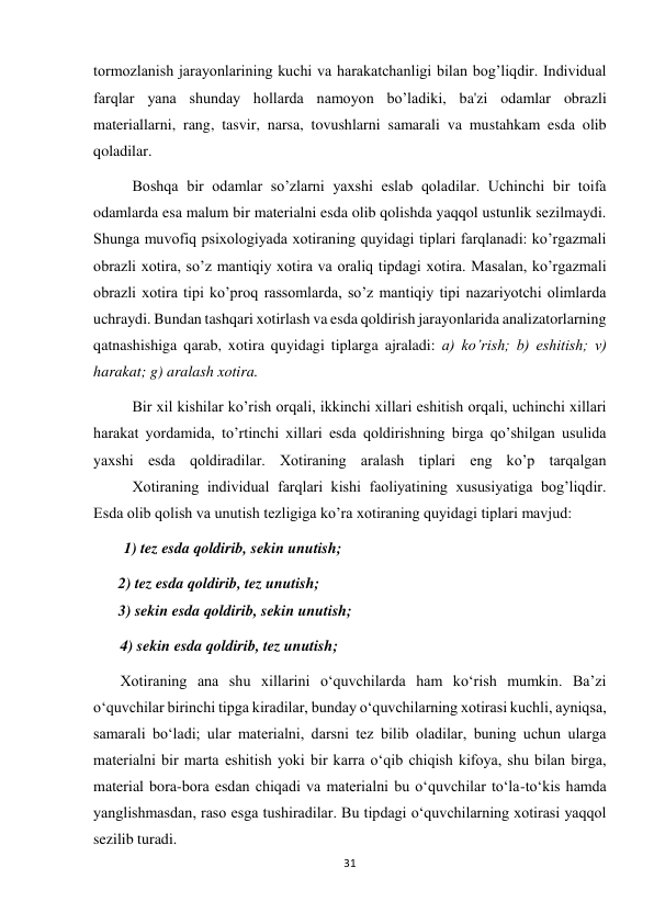 31 
 
tormozlanish jarayonlarining kuchi va harakatchanligi bilan bog’liqdir. Individual 
farqlar yana shunday hollarda namoyon bo’ladiki, ba'zi odamlar obrazli 
materiallarni, rang, tasvir, narsa, tovushlarni samarali va mustahkam esda olib 
qoladilar. 
 
Boshqa bir odamlar so’zlarni yaxshi eslab qoladilar. Uchinchi bir toifa 
odamlarda esa malum bir materialni esda olib qolishda yaqqol ustunlik sezilmaydi. 
Shunga muvofiq psixologiyada xotiraning quyidagi tiplari farqlanadi: ko’rgazmali 
obrazli xotira, so’z mantiqiy xotira va oraliq tipdagi xotira. Masalan, ko’rgazmali 
obrazli xotira tipi ko’proq rassomlarda, so’z mantiqiy tipi nazariyotchi olimlarda 
uchraydi. Bundan tashqari xotirlash va esda qoldirish jarayonlarida analizatorlarning 
qatnashishiga qarab, xotira quyidagi tiplarga ajraladi: a) ko’rish; b) eshitish; v) 
harakat; g) aralash xotira. 
 
Bir xil kishilar ko’rish orqali, ikkinchi xillari eshitish orqali, uchinchi xillari 
harakat yordamida, to’rtinchi xillari esda qoldirishning birga qo’shilgan usulida 
yaxshi esda qoldiradilar. Xotiraning aralash tiplari eng ko’p tarqalgan
 
Xotiraning individual farqlari kishi faoliyatining xususiyatiga bog’liqdir. 
Esda olib qolish va unutish tezligiga ko’ra xotiraning quyidagi tiplari mavjud: 
        1) tez esda qoldirib, sekin unutish; 
2) tez esda qoldirib, tez unutish; 
3) sekin esda qoldirib, sekin unutish; 
       4) sekin esda qoldirib, tez unutish; 
       Xotiraning ana shu xillarini o‘quvchilarda ham ko‘rish mumkin. Ba’zi 
o‘quvchilar birinchi tipga kiradilar, bunday o‘quvchilarning xotirasi kuchli, ayniqsa, 
samarali bo‘ladi; ular materialni, darsni tez bilib oladilar, buning uchun ularga 
materialni bir marta eshitish yoki bir karra o‘qib chiqish kifoya, shu bilan birga, 
material bora-bora esdan chiqadi va materialni bu o‘quvchilar to‘la-to‘kis hamda 
yanglishmasdan, raso esga tushiradilar. Bu tipdagi o‘quvchilarning xotirasi yaqqol 
sezilib turadi.  
