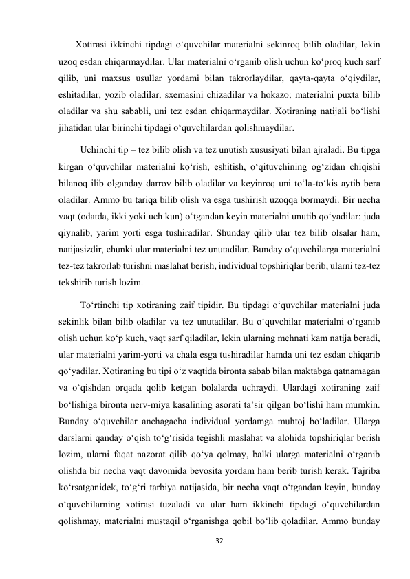 32 
 
       Xotirasi ikkinchi tipdagi o‘quvchilar materialni sekinroq bilib oladilar, lekin 
uzoq esdan chiqarmaydilar. Ular materialni o‘rganib olish uchun ko‘proq kuch sarf 
qilib, uni maxsus usullar yordami bilan takrorlaydilar, qayta-qayta o‘qiydilar, 
eshitadilar, yozib oladilar, sxemasini chizadilar va hokazo; materialni puxta bilib 
oladilar va shu sababli, uni tez esdan chiqarmaydilar. Xotiraning natijali bo‘lishi 
jihatidan ular birinchi tipdagi o‘quvchilardan qolishmaydilar. 
         Uchinchi tip – tez bilib olish va tez unutish xususiyati bilan ajraladi. Bu tipga 
kirgan o‘quvchilar materialni ko‘rish, eshitish, o‘qituvchining og‘zidan chiqishi 
bilanoq ilib olganday darrov bilib oladilar va keyinroq uni to‘la-to‘kis aytib bera 
oladilar. Ammo bu tariqa bilib olish va esga tushirish uzoqqa bormaydi. Bir necha 
vaqt (odatda, ikki yoki uch kun) o‘tgandan keyin materialni unutib qo‘yadilar: juda 
qiynalib, yarim yorti esga tushiradilar. Shunday qilib ular tez bilib olsalar ham, 
natijasizdir, chunki ular materialni tez unutadilar. Bunday o‘quvchilarga materialni 
tez-tez takrorlab turishni maslahat berish, individual topshiriqlar berib, ularni tez-tez 
tekshirib turish lozim.  
         To‘rtinchi tip xotiraning zaif tipidir. Bu tipdagi o‘quvchilar materialni juda 
sekinlik bilan bilib oladilar va tez unutadilar. Bu o‘quvchilar materialni o‘rganib 
olish uchun ko‘p kuch, vaqt sarf qiladilar, lekin ularning mehnati kam natija beradi, 
ular materialni yarim-yorti va chala esga tushiradilar hamda uni tez esdan chiqarib 
qo‘yadilar. Xotiraning bu tipi o‘z vaqtida bironta sabab bilan maktabga qatnamagan 
va o‘qishdan orqada qolib ketgan bolalarda uchraydi. Ulardagi xotiraning zaif 
bo‘lishiga bironta nerv-miya kasalining asorati ta’sir qilgan bo‘lishi ham mumkin. 
Bunday o‘quvchilar anchagacha individual yordamga muhtoj bo‘ladilar. Ularga 
darslarni qanday o‘qish to‘g‘risida tegishli maslahat va alohida topshiriqlar berish 
lozim, ularni faqat nazorat qilib qo‘ya qolmay, balki ularga materialni o‘rganib 
olishda bir necha vaqt davomida bevosita yordam ham berib turish kerak. Tajriba 
ko‘rsatganidek, to‘g‘ri tarbiya natijasida, bir necha vaqt o‘tgandan keyin, bunday 
o‘quvchilarning xotirasi tuzaladi va ular ham ikkinchi tipdagi o‘quvchilardan 
qolishmay, materialni mustaqil o‘rganishga qobil bo‘lib qoladilar. Ammo bunday 
