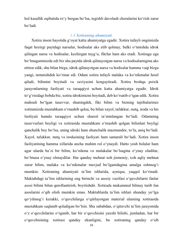 33 
 
hol kasallik oqibatida ro‘y bergan bo‘lsa, tegishli davolash choralarini ko‘rish zarur 
bo‘ladi. 
1.4 Xotiraning ahamiyati. 
       Xotira inson hayotida g‘oyat katta ahamiyatga egadir. Xotira tufayli ongimizda 
faqat hozirgi paytdagi narsalar, hodisalar aks etib qolmay, balki o‘tmishda idrok 
qilingan narsa va hodisalar, kechirgan tuyg‘u, fikrlar ham aks etadi. Xotiraga ega 
bo‘lmaganimizda edi biz shu paytda idrok qilinayotgan narsa va hodisalarnigina aks 
ettirar edik, shu bilan birga, idrok qilinayotgan narsa va hodisalar hamma vaqt bizga 
yangi, notanishdek ko‘rinar edi. Odam xotira tufayli malaka va ko‘nikmalar hosil 
qiladi, bilimini boyitadi va saviyasini kengaytiradi. Xotira boshqa psixik 
jarayonlarning faoliyati va taraqqiysi uchun katta ahamiyatga egadir. Idrok 
to‘g‘risidagi bobda biz, xotira idrokimizni boyitadi, deb ko‘rsatib o‘tgan edik. Xotira 
mahsuli bo‘lgan tasavvur, shuningdek, fikr bilim va bizning tajribalarimiz 
xotiramizda mustahkam o‘rnashib qolsa, bu bilan xayol, tafakkur, nutq, iroda va his 
faoliyati hamda taraqqiysi uchun sharoit ta’minlangan bo‘ladi. Odamning 
tasavvurlari boyligi va xotirasida mustahkam o‘rnashib qolgan bilimlari boyligi 
qanchalik boy bo‘lsa, uning idroki ham shunchalik mazmundor, to‘la, aniq bo‘ladi. 
Xayol, tafakkur, nutq va irodasining faoliyati ham samarali bo‘ladi. Xotira inson 
faoliyatining hamma xillarida ancha muhim rol o‘ynaydi. Hatto yosh bolalar ham 
agar ularda ba’zi bir bilim, ko‘nikma va malakalar bo‘lsagina o‘ynay oladilar, 
bo‘lmasa o‘ynay olmaydilar. Har qanday mehnat xoh jismoniy, xoh aqliy mehnat 
zarur bilim, malaka va ko‘nikmalar mavjud bo‘lganidagina amalga oshmog‘i 
mumkin. Xotiraning ahamiyati ta’lim ishlarida, ayniqsa, yaqqol ko‘rinadi. 
Maktabdagi ta’lim ishlarining eng birinchi va asosiy vazifasi o‘quvchilarni fanlar 
asosi bilimi bilan qurollantirish, boyitishdir. Xotirada mukammal bilmay turib fan 
asoslarini o‘qib olish mumkin emas. Maktablarda ta’lim ishlari shunday yo‘lga 
qo‘yilmog‘i kerakki, o‘quvchilarga o‘qitilayotgan material ularning xotirasida 
mustahkam saqlanib qoladigan bo‘lsin. Shu sababdan, o‘qituvchi ta’lim jarayonida 
o‘z o‘quvchilarini o‘rganib, har bir o‘quvchisini yaxshi bilishi, jumladan, har bir 
o‘quvchisining xotirasi qanday ekanligini, bu xotiraning qanday o‘sib 
