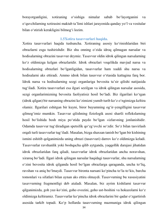 34 
 
borayotganligini, 
xotiraning 
o‘sishiga 
nimalar 
sabab 
bo‘layotganini 
va 
o‘quvchilarning xotirasini maktab ta’limi ishlari jarayonida qanday yo‘l va vositalar 
bilan o‘stirish kerakligini bilmog‘i lozim. 
1.5Xotira tasavvurlari haqida. 
Xotira tasavvurlari haqida tushuncha. Xotiraning asosiy ko‘rinishlaridan biri 
obrazlarni esga tushirishdir. Biz shu onning o‘zida idroq qilmagan narsalar va 
hodisalarning obrazini tasavvur deymiz. Tasavvur oldin idrok qilingan narsalarning 
ko‘z oldimizga kelgan obrazlaridir. Idrok obrazlari voqelikda mavjud narsa va 
hodisalarning obrazlari bo‘lganligidan, tasavvurlar ham xuddi shu narsa va 
hodisalarni aks ettiradi. Ammo idrok bilan tasavvur o‘rtasida kattagina farq bor. 
Idrok narsa va hodisalarning sezgi organlariga bevosita ta’sir qilishi natijasida 
tug‘iladi. Xotira tasavvurlari esa ilgari sezilgan va idrok qilingan narsalar asosida, 
sezgi organlarimizning bevosita faoliyatisiz hosil bo‘ladi. Biz ilgarilari ko‘rgan 
(idrok qilgan) bir narsaning obrazini ko‘zimizni yumib turib ko‘z o‘ngimizga keltira 
olamiz. Ilgarilari eshitgan bir kuyni, biror buyumning og‘ir-yengilligini tasavvur 
qilmog‘imiz mumkin. Tasavvur qilishning fiziologik asosi shartli reflekslarning 
hosil bo‘lishida bosh miya po‘stida paydo bo‘lgan «izlar»ning jonlanishidir. 
Odamda tasavvur tug‘diradigan spetsifik qo‘zg‘ovchi so‘zdir. So‘z bilan tasvirlash 
orqali turli tasavvurlar tug‘iladi. Masalan, bizga shaxsan tanish bo‘lgan bir kishining 
ismini eshitib qolganimizda uning obrazi (tasavvuri) darrov ko‘z oldimizga keladi. 
Tasavvurlar ravshanlik yoki boshqacha qilib aytganda, yaqqollik darajasi jihatidan 
idrok obrazlaridan farq qiladi, tasavvurlar idrok obrazlaridan ancha noravshan, 
xiraroq bo‘ladi. Ilgari idrok qilingan narsalar haqidagi tasavvurlar, shu narsalarning 
o‘zini bevosita idrok qilganda hosil bo‘lgan obrazlarga qaraganda, uncha to‘liq, 
ravshan va aniq bo‘lmaydi. Tasavvur bironta narsani ko‘pincha to‘la-to‘kis, barcha 
tomonlari va sifatlari bilan aynan aks ettira olmaydi. Tasavvurning bu xususiyatini 
tasavvurning fragmentligi deb ataladi. Masalan, biz ayrim kishilarni tasavvur 
qilganimizda, goh yuz-ko‘zini, goho ovozini, goho ust-boshini va hokazolarni ko‘z 
oldimizga keltiramiz. Tasavvurlar ko‘pincha idrok obrazlarini bir qadar o‘zgartirish 
asosida tarkib topadi. Ko‘p hollarda tasavvurning mazmuniga idrok qilingan 
