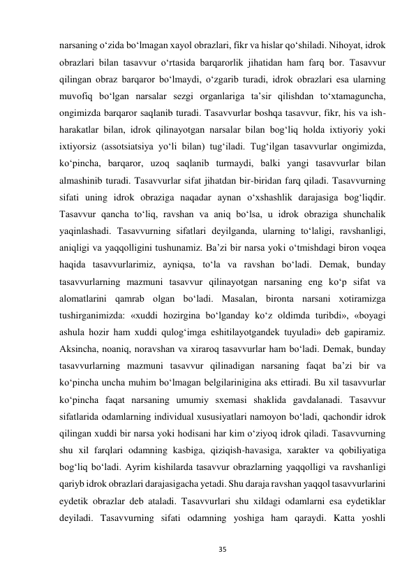 35 
 
narsaning o‘zida bo‘lmagan xayol obrazlari, fikr va hislar qo‘shiladi. Nihoyat, idrok 
obrazlari bilan tasavvur o‘rtasida barqarorlik jihatidan ham farq bor. Tasavvur 
qilingan obraz barqaror bo‘lmaydi, o‘zgarib turadi, idrok obrazlari esa ularning 
muvofiq bo‘lgan narsalar sezgi organlariga ta’sir qilishdan to‘xtamaguncha, 
ongimizda barqaror saqlanib turadi. Tasavvurlar boshqa tasavvur, fikr, his va ish-
harakatlar bilan, idrok qilinayotgan narsalar bilan bog‘liq holda ixtiyoriy yoki 
ixtiyorsiz (assotsiatsiya yo‘li bilan) tug‘iladi. Tug‘ilgan tasavvurlar ongimizda, 
ko‘pincha, barqaror, uzoq saqlanib turmaydi, balki yangi tasavvurlar bilan 
almashinib turadi. Tasavvurlar sifat jihatdan bir-biridan farq qiladi. Tasavvurning 
sifati uning idrok obraziga naqadar aynan o‘xshashlik darajasiga bog‘liqdir. 
Tasavvur qancha to‘liq, ravshan va aniq bo‘lsa, u idrok obraziga shunchalik 
yaqinlashadi. Tasavvurning sifatlari deyilganda, ularning to‘laligi, ravshanligi, 
aniqligi va yaqqolligini tushunamiz. Ba’zi bir narsa yoki o‘tmishdagi biron voqea 
haqida tasavvurlarimiz, ayniqsa, to‘la va ravshan bo‘ladi. Demak, bunday 
tasavvurlarning mazmuni tasavvur qilinayotgan narsaning eng ko‘p sifat va 
alomatlarini qamrab olgan bo‘ladi. Masalan, bironta narsani xotiramizga 
tushirganimizda: «xuddi hozirgina bo‘lganday ko‘z oldimda turibdi», «boyagi 
ashula hozir ham xuddi qulog‘imga eshitilayotgandek tuyuladi» deb gapiramiz. 
Aksincha, noaniq, noravshan va xiraroq tasavvurlar ham bo‘ladi. Demak, bunday 
tasavvurlarning mazmuni tasavvur qilinadigan narsaning faqat ba’zi bir va 
ko‘pincha uncha muhim bo‘lmagan belgilarinigina aks ettiradi. Bu xil tasavvurlar 
ko‘pincha faqat narsaning umumiy sxemasi shaklida gavdalanadi. Tasavvur 
sifatlarida odamlarning individual xususiyatlari namoyon bo‘ladi, qachondir idrok 
qilingan xuddi bir narsa yoki hodisani har kim o‘ziyoq idrok qiladi. Tasavvurning 
shu xil farqlari odamning kasbiga, qiziqish-havasiga, xarakter va qobiliyatiga 
bog‘liq bo‘ladi. Ayrim kishilarda tasavvur obrazlarning yaqqolligi va ravshanligi 
qariyb idrok obrazlari darajasigacha yetadi. Shu daraja ravshan yaqqol tasavvurlarini 
eydetik obrazlar deb ataladi. Tasavvurlari shu xildagi odamlarni esa eydetiklar 
deyiladi. Tasavvurning sifati odamning yoshiga ham qaraydi. Katta yoshli 
