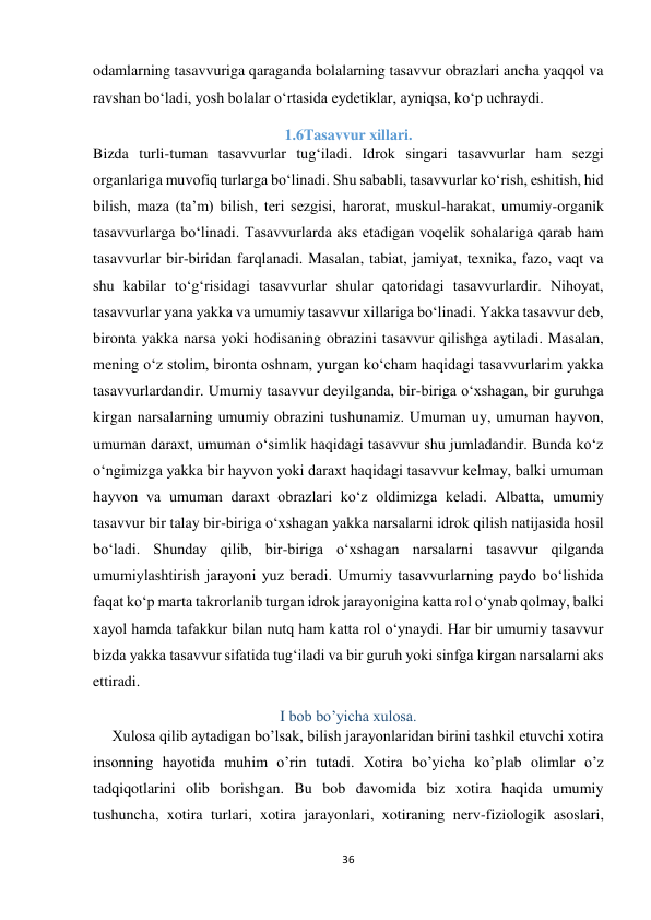 36 
 
odamlarning tasavvuriga qaraganda bolalarning tasavvur obrazlari ancha yaqqol va 
ravshan bo‘ladi, yosh bolalar o‘rtasida eydetiklar, ayniqsa, ko‘p uchraydi. 
1.6Tasavvur xillari. 
Bizda turli-tuman tasavvurlar tug‘iladi. Idrok singari tasavvurlar ham sezgi 
organlariga muvofiq turlarga bo‘linadi. Shu sababli, tasavvurlar ko‘rish, eshitish, hid 
bilish, maza (ta’m) bilish, teri sezgisi, harorat, muskul-harakat, umumiy-organik 
tasavvurlarga bo‘linadi. Tasavvurlarda aks etadigan voqelik sohalariga qarab ham 
tasavvurlar bir-biridan farqlanadi. Masalan, tabiat, jamiyat, texnika, fazo, vaqt va 
shu kabilar to‘g‘risidagi tasavvurlar shular qatoridagi tasavvurlardir. Nihoyat, 
tasavvurlar yana yakka va umumiy tasavvur xillariga bo‘linadi. Yakka tasavvur deb, 
bironta yakka narsa yoki hodisaning obrazini tasavvur qilishga aytiladi. Masalan, 
mening o‘z stolim, bironta oshnam, yurgan ko‘cham haqidagi tasavvurlarim yakka 
tasavvurlardandir. Umumiy tasavvur deyilganda, bir-biriga o‘xshagan, bir guruhga 
kirgan narsalarning umumiy obrazini tushunamiz. Umuman uy, umuman hayvon, 
umuman daraxt, umuman o‘simlik haqidagi tasavvur shu jumladandir. Bunda ko‘z 
o‘ngimizga yakka bir hayvon yoki daraxt haqidagi tasavvur kelmay, balki umuman 
hayvon va umuman daraxt obrazlari ko‘z oldimizga keladi. Albatta, umumiy 
tasavvur bir talay bir-biriga o‘xshagan yakka narsalarni idrok qilish natijasida hosil 
bo‘ladi. Shunday qilib, bir-biriga o‘xshagan narsalarni tasavvur qilganda 
umumiylashtirish jarayoni yuz beradi. Umumiy tasavvurlarning paydo bo‘lishida 
faqat ko‘p marta takrorlanib turgan idrok jarayonigina katta rol o‘ynab qolmay, balki 
xayol hamda tafakkur bilan nutq ham katta rol o‘ynaydi. Har bir umumiy tasavvur 
bizda yakka tasavvur sifatida tug‘iladi va bir guruh yoki sinfga kirgan narsalarni aks 
ettiradi. 
I bob bo’yicha xulosa. 
     Xulosa qilib aytadigan bo’lsak, bilish jarayonlaridan birini tashkil etuvchi xotira 
insonning hayotida muhim o’rin tutadi. Xotira bo’yicha ko’plab olimlar o’z 
tadqiqotlarini olib borishgan. Bu bob davomida biz xotira haqida umumiy 
tushuncha, xotira turlari, xotira jarayonlari, xotiraning nerv-fiziologik asoslari, 
