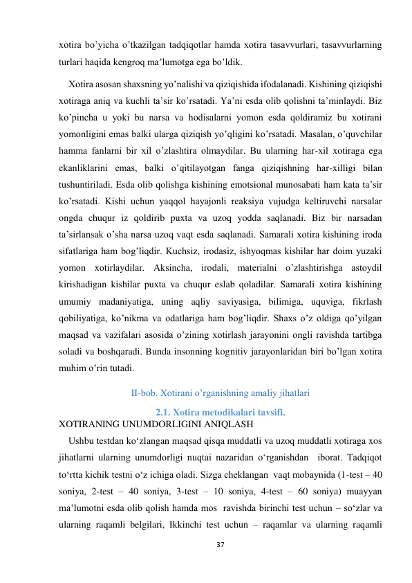 37 
 
xotira bo’yicha o’tkazilgan tadqiqotlar hamda xotira tasavvurlari, tasavvurlarning 
turlari haqida kengroq ma’lumotga ega bo’ldik. 
    Xotira asosan shaxsning yo’nalishi va qiziqishida ifodalanadi. Kishining qiziqishi 
xotiraga aniq va kuchli ta’sir ko’rsatadi. Ya’ni esda olib qolishni ta’minlaydi. Biz 
ko’pincha u yoki bu narsa va hodisalarni yomon esda qoldiramiz bu xotirani 
yomonligini emas balki ularga qiziqish yo’qligini ko’rsatadi. Masalan, o’quvchilar 
hamma fanlarni bir xil o’zlashtira olmaydilar. Bu ularning har-xil xotiraga ega 
ekanliklarini emas, balki o’qitilayotgan fanga qiziqishning har-xilligi bilan 
tushuntiriladi. Esda olib qolishga kishining emotsional munosabati ham kata ta’sir 
ko’rsatadi. Kishi uchun yaqqol hayajonli reaksiya vujudga keltiruvchi narsalar 
ongda chuqur iz qoldirib puxta va uzoq yodda saqlanadi. Biz bir narsadan 
ta’sirlansak o’sha narsa uzoq vaqt esda saqlanadi. Samarali xotira kishining iroda 
sifatlariga ham bog’liqdir. Kuchsiz, irodasiz, ishyoqmas kishilar har doim yuzaki 
yomon xotirlaydilar. Aksincha, irodali, materialni o’zlashtirishga astoydil 
kirishadigan kishilar puxta va chuqur eslab qoladilar. Samarali xotira kishining 
umumiy madaniyatiga, uning aqliy saviyasiga, bilimiga, uquviga, fikrlash 
qobiliyatiga, ko’nikma va odatlariga ham bog’liqdir. Shaxs o’z oldiga qo’yilgan 
maqsad va vazifalari asosida o’zining xotirlash jarayonini ongli ravishda tartibga 
soladi va boshqaradi. Bunda insonning kognitiv jarayonlaridan biri bo’lgan xotira 
muhim o’rin tutadi. 
II-bob. Xotirani o’rganishning amaliy jihatlari 
2.1. Xotira metodikalari tavsifi. 
XOTIRANING UNUMDORLIGINI ANIQLASH   
    Ushbu testdan ko‘zlangan maqsad qisqa muddatli va uzoq muddatli xotiraga xos 
jihatlarni ularning unumdorligi nuqtai nazaridan o‘rganishdan  iborat. Tadqiqot 
to‘rtta kichik testni o‘z ichiga oladi. Sizga cheklangan  vaqt mobaynida (1-test – 40 
soniya, 2-test – 40 soniya, 3-test – 10 soniya, 4-test – 60 soniya) muayyan 
ma’lumotni esda olib qolish hamda mos  ravishda birinchi test uchun – so‘zlar va 
ularning raqamli belgilari, Ikkinchi test uchun – raqamlar va ularning raqamli 
