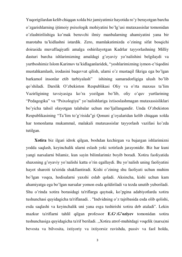 3 
 
Yuqorigilardan kelib chiqqan xolda biz jamiyatimiz hayotida ro’y berayotgan barcha 
o’zgarishlarning ijtimoiy psixologik mohiyatini bo’lg’usi mutaxassislar tomonidan 
o’zlashtirilishiga ko’mak beruvchi ilmiy manbalarning ahamiyatini yana bir 
marotaba ta’kidlashni istardik. Zero, mamlakatimizda o’zining sifat bosqichi 
doirasida muvaffaqiyatli amalga oshirilayotgan Kadrlar tayyorlashning Milliy 
dasturi barcha ishlarimizning amaldagi g’oyaviy yo’nalishini belgilaydi va 
yurtboshimiz Islom Karimov ta’kidlaganlaridek, “yoshlarimizning iymon-e’tiqodini 
mustahkamlash, irodasini baquvvat qilish, ularni o’z mustaqil fikriga ega bo’lgan 
barkamol insonlar etib tarbiyalash”  ishining samaradorligiga ulush bo’lib 
qo’shiladi. Darslik O’zbekiston Respublikasi Oliy va o’rta maxsus ta’lim 
Vazirligining tavsiyasiga ko’ra yozilgan bo’lib, oliy o’quv yurtlarining 
“Pedagogika” va “Psixologiya” yo’nalishlariga ixtisoslashmagan mutaxassisliklari 
bo’yicha tahsil olayotgan talabalar uchun mo’ljallangandir. Unda O’zbekiston 
Respublikasining “Ta’lim to’g’risida”gi Qonuni g’oyalaridan kelib chiqqan xolda 
har tomonlama mukammal, malakali mutaxassislar tayyorlash vazifasi ko’zda 
tutilgan. 
        Xotira biz ilgari idrok qilgan, boshdan kechirgan va bajargan ishlarimizni 
yodda saqlash, keyinchalik ularni eslash yoki xotirlash jarayonidir. Biz har kuni 
yangi narsalarni bilamiz, kun sayin bilimlarimiz boyib boradi. Xotira faoliyatida 
shaxsning g’oyaviy yo’nalishi katta o’rin egallaydi. Bu yo’nalish uning faoliyatini 
hayot sharoiti ta'sirida shakllantiradi. Kishi o’zining shu faoliyati uchun muhim 
bo’lgan voqea, hodisalarni yaxshi eslab qoladi. Aksincha, kishi uchun kam 
ahamiyatga ega bo’lgan narsalar yomon esda qoldiriladi va tezda unutib yuboriladi. 
Shu o’rinda xotira borasidagi ta'riflarga qaytsak, ko’pgina adabiyotlarda xotira 
tushunchasi quyidagicha ta'riflanadi. . "Indvidning o’z tajribasida esda olib qolishi, 
esda saqlashi va keyinchalik uni yana esga tushirishi xotira deb ataladi". Lekin 
mazkur ta'riflarni tahlil qilgan professor E.G‘.G’oziyev tomonidan xotira 
tushunchasiga quyidagicha ta'rif beriladi. ,,Xotira atrof-muhitdagi voqelik (narsa)ni 
bevosta va bilvosita, ixtiyoriy va ixtiyorsiz ravishda, passiv va faol holda, 
