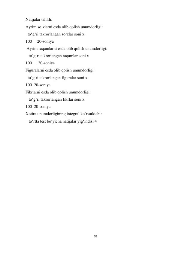 39 
 
Natijalar tahlili:  
Ayrim so‘zlarni esda olib qolish unumdorligi:  
  to‘g‘ri takrorlangan so‘zlar soni x  
100     20-soniya 
 Ayrim raqamlarni esda olib qolish unumdorligi: 
   to‘g‘ri takrorlangan raqamlar soni x  
100      20-soniya  
Figuralarni esda olib qolish unumdorligi:  
  to‘g‘ri takrorlangan figuralar soni x  
100  20-soniya  
Fikrlarni esda olib qolish unumdorligi: 
   to‘g‘ri takrorlangan fikrlar soni x  
100  20-soniya  
Xotira unumdorligining integral ko‘rsatkichi: 
   to‘rtta test bo‘yicha natijalar yig‘indisi 4   
