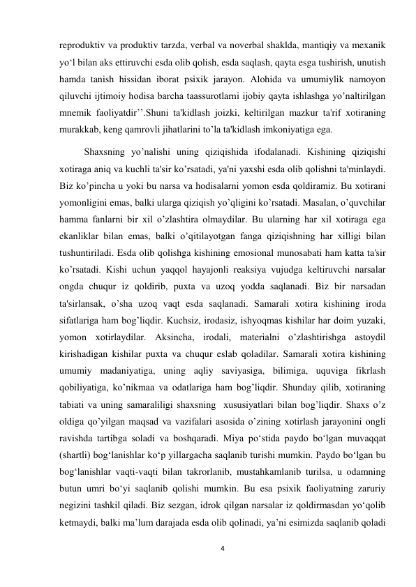 4 
 
reproduktiv va produktiv tarzda, verbal va noverbal shaklda, mantiqiy va mexanik 
yo‘l bilan aks ettiruvchi esda olib qolish, esda saqlash, qayta esga tushirish, unutish 
hamda tanish hissidan iborat psixik jarayon. Alohida va umumiylik namoyon 
qiluvchi ijtimoiy hodisa barcha taassurotlarni ijobiy qayta ishlashga yo’naltirilgan 
mnemik faoliyatdir’’.Shuni ta'kidlash joizki, keltirilgan mazkur ta'rif xotiraning 
murakkab, keng qamrovli jihatlarini to’la ta'kidlash imkoniyatiga ega.  
 
Shaxsning yo’nalishi uning qiziqishida ifodalanadi. Kishining qiziqishi 
xotiraga aniq va kuchli ta'sir ko’rsatadi, ya'ni yaxshi esda olib qolishni ta'minlaydi. 
Biz ko’pincha u yoki bu narsa va hodisalarni yomon esda qoldiramiz. Bu xotirani 
yomonligini emas, balki ularga qiziqish yo’qligini ko’rsatadi. Masalan, o’quvchilar 
hamma fanlarni bir xil o’zlashtira olmaydilar. Bu ularning har xil xotiraga ega 
ekanliklar bilan emas, balki o’qitilayotgan fanga qiziqishning har xilligi bilan 
tushuntiriladi. Esda olib qolishga kishining emosional munosabati ham katta ta'sir 
ko’rsatadi. Kishi uchun yaqqol hayajonli reaksiya vujudga keltiruvchi narsalar 
ongda chuqur iz qoldirib, puxta va uzoq yodda saqlanadi. Biz bir narsadan 
ta'sirlansak, o’sha uzoq vaqt esda saqlanadi. Samarali xotira kishining iroda 
sifatlariga ham bog’liqdir. Kuchsiz, irodasiz, ishyoqmas kishilar har doim yuzaki, 
yomon xotirlaydilar. Aksincha, irodali, materialni o’zlashtirishga astoydil 
kirishadigan kishilar puxta va chuqur eslab qoladilar. Samarali xotira kishining 
umumiy madaniyatiga, uning aqliy saviyasiga, bilimiga, uquviga fikrlash 
qobiliyatiga, ko’nikmaa va odatlariga ham bog’liqdir. Shunday qilib, xotiraning 
tabiati va uning samaraliligi shaxsning  xususiyatlari bilan bog’liqdir. Shaxs o’z 
oldiga qo’yilgan maqsad va vazifalari asosida o’zining xotirlash jarayonini ongli 
ravishda tartibga soladi va boshqaradi. Miya po‘stida paydo bo‘lgan muvaqqat 
(shartli) bog‘lanishlar ko‘p yillargacha saqlanib turishi mumkin. Paydo bo‘lgan bu 
bog‘lanishlar vaqti-vaqti bilan takrorlanib, mustahkamlanib turilsa, u odamning 
butun umri bo‘yi saqlanib qolishi mumkin. Bu esa psixik faoliyatning zaruriy 
negizini tashkil qiladi. Biz sezgan, idrok qilgan narsalar iz qoldirmasdan yo‘qolib 
ketmaydi, balki ma’lum darajada esda olib qolinadi, ya’ni esimizda saqlanib qoladi 
