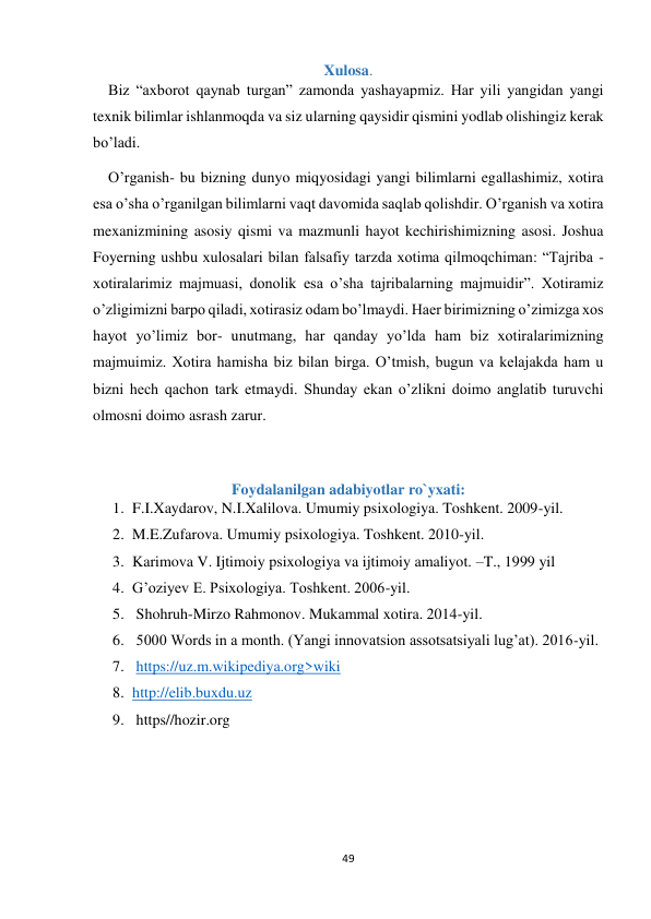 49 
 
Xulosa. 
    Biz “axborot qaynab turgan” zamonda yashayapmiz. Har yili yangidan yangi 
texnik bilimlar ishlanmoqda va siz ularning qaysidir qismini yodlab olishingiz kerak 
bo’ladi.  
    O’rganish- bu bizning dunyo miqyosidagi yangi bilimlarni egallashimiz, xotira 
esa o’sha o’rganilgan bilimlarni vaqt davomida saqlab qolishdir. O’rganish va xotira 
mexanizmining asosiy qismi va mazmunli hayot kechirishimizning asosi. Joshua 
Foyerning ushbu xulosalari bilan falsafiy tarzda xotima qilmoqchiman: “Tajriba - 
xotiralarimiz majmuasi, donolik esa o’sha tajribalarning majmuidir”. Xotiramiz 
o’zligimizni barpo qiladi, xotirasiz odam bo’lmaydi. Haer birimizning o’zimizga xos 
hayot yo’limiz bor- unutmang, har qanday yo’lda ham biz xotiralarimizning 
majmuimiz. Xotira hamisha biz bilan birga. O’tmish, bugun va kelajakda ham u 
bizni hech qachon tark etmaydi. Shunday ekan o’zlikni doimo anglatib turuvchi 
olmosni doimo asrash zarur.  
 
Foydalanilgan adabiyotlar ro`yxati: 
1. F.I.Xaydarov, N.I.Xalilova. Umumiy psixologiya. Toshkent. 2009-yil. 
2. M.E.Zufarova. Umumiy psixologiya. Toshkent. 2010-yil. 
3. Karimova V. Ijtimoiy psixologiya va ijtimoiy amaliyot. –T., 1999 yil 
4. G’oziyev E. Psixologiya. Toshkent. 2006-yil. 
5.  Shohruh-Mirzo Rahmonov. Mukammal xotira. 2014-yil. 
6.  5000 Words in a month. (Yangi innovatsion assotsatsiyali lug’at). 2016-yil. 
7.  https://uz.m.wikipediya.org>wiki 
8. http://elib.buxdu.uz 
9.  https//hozir.org 
 
 
 
