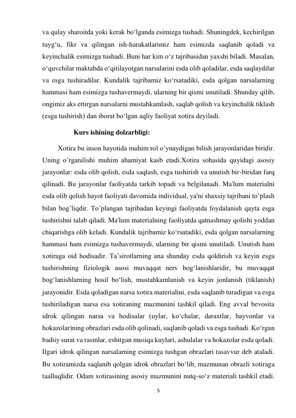 5 
 
va qulay sharoitda yoki kerak bo‘lganda esimizga tushadi. Shuningdek, kechirilgan 
tuyg‘u, fikr va qilingan ish-harakatlarimiz ham esimizda saqlanib qoladi va 
keyinchalik esimizga tushadi. Buni har kim o‘z tajribasidan yaxshi biladi. Masalan, 
o‘quvchilar maktabda o‘qitilayotgan narsalarini esda olib qoladilar, esda saqlaydilar 
va esga tushiradilar. Kundalik tajribamiz ko‘rsatadiki, esda qolgan narsalarning 
hammasi ham esimizga tushavermaydi, ularning bir qismi unutiladi. Shunday qilib, 
ongimiz aks ettirgan narsalarni mustahkamlash, saqlab qolish va keyinchalik tiklash 
(esga tushirish) dan iborat bo‘lgan aqliy faoliyat xotira deyiladi. 
                  Kurs ishining dolzarbligi: 
         Xotira bu inson hayotida muhim rol o’ynaydigan bilish jarayonlaridan biridir. 
Uning o’rganilishi muhim ahamiyat kasb etadi.Xotira sohasida quyidagi asosiy 
jarayonlar: esda olib qolish, esda saqlash, esga tushirish va unutish bir-biridan farq 
qilinadi. Bu jarayonlar faoliyatda tarkib topadi va belgilanadi. Ma'lum materialni 
esda olib qolish hayot faoliyati davomida individual, ya'ni shaxsiy tajribani to’plash 
bilan bog’liqdir. To’plangan tajribadan keyingi faoliyatda foydalanish qayta esga 
tushirishni talab qiladi. Ma'lum materialning faoliyatda qatnashmay qolishi yoddan 
chiqarishga olib keladi. Kundalik tajribamiz ko‘rsatadiki, esda qolgan narsalarning 
hammasi ham esimizga tushavermaydi, ularning bir qismi unutiladi. Unutish ham 
xotiraga oid hodisadir. Ta’sirotlarning ana shunday esda qoldirish va keyin esga 
tushirishning fiziologik asosi muvaqqat nerv bog‘lanishlaridir, bu muvaqqat 
bog‘lanishlarning hosil bo‘lish, mustahkamlanish va keyin jonlanish (tiklanish) 
jarayonidir. Esda qoladigan narsa xotira materialini, esda saqlanib turadigan va esga 
tushiriladigan narsa esa xotiraning mazmunini tashkil qiladi. Eng avval bevosita 
idrok qilingan narsa va hodisalar (uylar, ko‘chalar, daraxtlar, hayvonlar va 
hokazolar)ning obrazlari esda olib qolinadi, saqlanib qoladi va esga tushadi. Ko‘rgan 
badiiy surat va rasmlar, eshitgan musiqa kuylari, ashulalar va hokazolar esda qoladi. 
Ilgari idrok qilingan narsalarning esimizga tushgan obrazlari tasavvur deb ataladi. 
Bu xotiramizda saqlanib qolgan idrok obrazlari bo‘lib, mazmunan obrazli xotiraga 
taalluqlidir. Odam xotirasining asosiy mazmunini nutq-so‘z materiali tashkil etadi. 
