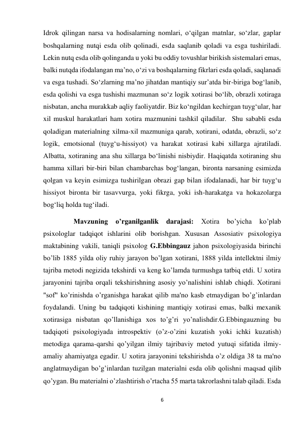 6 
 
Idrok qilingan narsa va hodisalarning nomlari, o‘qilgan matnlar, so‘zlar, gaplar 
boshqalarning nutqi esda olib qolinadi, esda saqlanib qoladi va esga tushiriladi. 
Lekin nutq esda olib qolinganda u yoki bu oddiy tovushlar birikish sistemalari emas, 
balki nutqda ifodalangan ma’no, o‘zi va boshqalarning fikrlari esda qoladi, saqlanadi 
va esga tushadi. So‘zlarning ma’no jihatdan mantiqiy sur’atda bir-biriga bog‘lanib, 
esda qolishi va esga tushishi mazmunan so‘z logik xotirasi bo‘lib, obrazli xotiraga 
nisbatan, ancha murakkab aqliy faoliyatdir. Biz ko‘ngildan kechirgan tuyg‘ular, har 
xil muskul harakatlari ham xotira mazmunini tashkil qiladilar.  Shu sababli esda 
qoladigan materialning xilma-xil mazmuniga qarab, xotirani, odatda, obrazli, so‘z 
logik, emotsional (tuyg‘u-hissiyot) va harakat xotirasi kabi xillarga ajratiladi. 
Albatta, xotiraning ana shu xillarga bo‘linishi nisbiydir. Haqiqatda xotiraning shu 
hamma xillari bir-biri bilan chambarchas bog‘langan, bironta narsaning esimizda 
qolgan va keyin esimizga tushirilgan obrazi gap bilan ifodalanadi, har bir tuyg‘u 
hissiyot bironta bir tasavvurga, yoki fikrga, yoki ish-harakatga va hokazolarga 
bog‘liq holda tug‘iladi.  
                 Mavzuning 
o’rganilganlik 
darajasi: 
Xotira 
bo’yicha 
ko’plab 
psixologlar tadqiqot ishlarini olib borishgan. Xususan Assosiativ psixologiya 
maktabining vakili, taniqli psixolog G.Ebbingauz jahon psixologiyasida birinchi 
bo’lib 1885 yilda oliy ruhiy jarayon bo’lgan xotirani, 1888 yilda intellektni ilmiy 
tajriba metodi negizida tekshirdi va keng ko’lamda turmushga tatbiq etdi. U xotira 
jarayonini tajriba orqali tekshirishning asosiy yo’nalishini ishlab chiqdi. Xotirani 
"sof" ko’rinishda o’rganishga harakat qilib ma'no kasb etmaydigan bo’g’inlardan 
foydalandi. Uning bu tadqiqoti kishining mantiqiy xotirasi emas, balki mexanik 
xotirasiga nisbatan qo’llanishiga xos to’g’ri yo’nalishdir.G.Ebbingauzning bu 
tadqiqoti psixologiyada introspektiv (o’z-o’zini kuzatish yoki ichki kuzatish) 
metodiga qarama-qarshi qo’yilgan ilmiy tajribaviy metod yutuqi sifatida ilmiy-
amaliy ahamiyatga egadir. U xotira jarayonini tekshirishda o’z oldiga 38 ta ma'no 
anglatmaydigan bo’g’inlardan tuzilgan materialni esda olib qolishni maqsad qilib 
qo’ygan. Bu materialni o’zlashtirish o’rtacha 55 marta takrorlashni talab qiladi. Esda 
