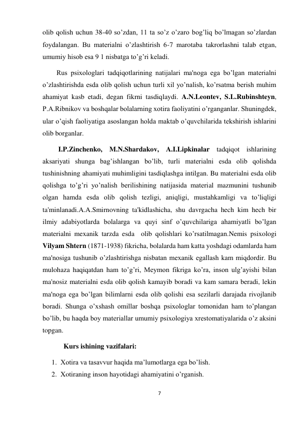 7 
 
olib qolish uchun 38-40 so’zdan, 11 ta so’z o’zaro bog’liq bo’lmagan so’zlardan 
foydalangan. Bu materialni o’zlashtirish 6-7 marotaba takrorlashni talab etgan, 
umumiy hisob esa 9 1 nisbatga to’g’ri keladi. 
        Rus psixologlari tadqiqotlarining natijalari ma'noga ega bo’lgan materialni 
o’zlashtirishda esda olib qolish uchun turli xil yo’nalish, ko’rsatma berish muhim 
ahamiyat kasb etadi, degan fikrni tasdiqlaydi. A.N.Leontev, S.L.Rubinshteyn, 
P.A.Ribnikov va boshqalar bolalarning xotira faoliyatini o’rganganlar. Shuningdek, 
ular o’qish faoliyatiga asoslangan holda maktab o’quvchilarida tekshirish ishlarini 
olib borganlar. 
         I.P.Zinchenko, M.N.Shardakov, A.I.Lipkinalar tadqiqot ishlarining 
aksariyati shunga bag’ishlangan bo’lib, turli materialni esda olib qolishda 
tushinishning ahamiyati muhimligini tasdiqlashga intilgan. Bu materialni esda olib 
qolishga to’g’ri yo’nalish berilishining natijasida material mazmunini tushunib 
olgan hamda esda olib qolish tezligi, aniqligi, mustahkamligi va to’liqligi 
ta'minlanadi.A.A.Smirnovning ta'kidlashicha, shu davrgacha hech kim hech bir 
ilmiy adabiyotlarda bolalarga va quyi sinf o’quvchilariga ahamiyatli bo’lgan 
materialni mexanik tarzda esda  olib qolishlari ko’rsatilmagan.Nemis psixologi 
Vilyam Shtern (1871-1938) fikricha, bolalarda ham katta yoshdagi odamlarda ham 
ma'nosiga tushunib o’zlashtirishga nisbatan mexanik egallash kam miqdordir. Bu 
mulohaza haqiqatdan ham to’g’ri, Meymon fikriga ko’ra, inson ulg’ayishi bilan 
ma'nosiz materialni esda olib qolish kamayib boradi va kam samara beradi, lekin 
ma'noga ega bo’lgan bilimlarni esda olib qolishi esa sezilarli darajada rivojlanib 
boradi. Shunga o’xshash omillar boshqa psixologlar tomonidan ham to’plangan 
bo’lib, bu haqda boy materiallar umumiy psixologiya xrestomatiyalarida o’z aksini 
topgan. 
            Kurs ishining vazifalari: 
1. Xotira va tasavvur haqida ma’lumotlarga ega bo’lish. 
2. Xotiraning inson hayotidagi ahamiyatini o’rganish. 
