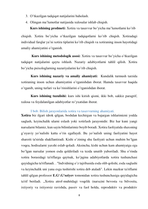 8 
 
3. O’tkazilgan tadqiqot natijalarini baholash. 
4. Olingan ma’lumotlar natijasida xulosalar ishlab chiqish. 
Kurs ishining predmeti: Xotira va tasavvur bo’yicha ma’lumotlarni ko’rib     
chiqish. Xotira bo’yicha o’tkazilgan tadqiqotlarni ko’rib chiqish. Xotiradagi 
individual farqlar ya’ni xotira tiplarini ko’rib chiqish va xotiraning inson hayotidagi 
amaliy ahamiyatini o’rganish.                    
            Kurs ishining metodologik asosi: Xotira va tasavvur bo’yicha o’tkazilgan 
tadqiqot natijalarini qayta ishlash. Nazariy adabiyotlarni tahlil qilish. Xotira 
bo’yicha psixologlarning nazariyalarini ko’rib chiqish. 
           Kurs ishining nazariy va amaliy ahamiyati:  Kundalik turmush tarzida 
xotiraning inson uchun ahamiyatini o’rganishdan iborat. Hamda tasavvur haqida 
o’rganib, uning turlari va ko’rinishlarini o’rganishdan iborat. 
           Kurs ishining tuzulishi: kurs ishi kirish qismi, ikki bob, sakkiz paragrif, 
xulosa va foydalanilgan adabiyotlar ro’yxatidan iborat.   
           I bob. Bilish jarayonlarida xotira va tasavvurning ahamiyati. 
Xotira biz ilgari idrok qilgan, boshdan kechirgan va bajargan ishlarimizni yodda 
saqlash, keyinchalik ularni eslash yoki xotirlash jarayonidir. Biz har kuni yangi 
narsalarni bilamiz, kun sayin bilimlarimiz boyib boradi. Xotira faoliyatida shaxsning 
g’oyaviy yo’nalishi katta o’rin egallaydi. Bu yo’nalish uning faoliyatini hayot 
sharoiti ta'sirida shakllantiradi. Kishi o’zining shu faoliyati uchun muhim bo’lgan 
voqea, hodisalarni yaxshi eslab qoladi. Aksincha, kishi uchun kam ahamiyatga ega 
bo’lgan narsalar yomon esda qoldiriladi va tezda unutib yuboriladi. Shu o’rinda 
xotira borasidagi ta'riflarga qaytsak, ko’pgina adabiyotlarda xotira tushunchasi 
quyidagicha ta'riflanadi. . "Indvidning o’z tajribasida esda olib qolishi, esda saqlashi 
va keyinchalik uni yana esga tushirishi xotira deb ataladi". Lekin mazkur ta'riflarni 
tahlil qilgan professor E.G‘.G’oziyev tomonidan xotira tushunchasiga quyidagicha 
ta'rif beriladi. ,,Xotira atrof-muhitdagi voqelik (narsa)ni bevosta va bilvosita, 
ixtiyoriy va ixtiyorsiz ravishda, passiv va faol holda, reproduktiv va produktiv 
