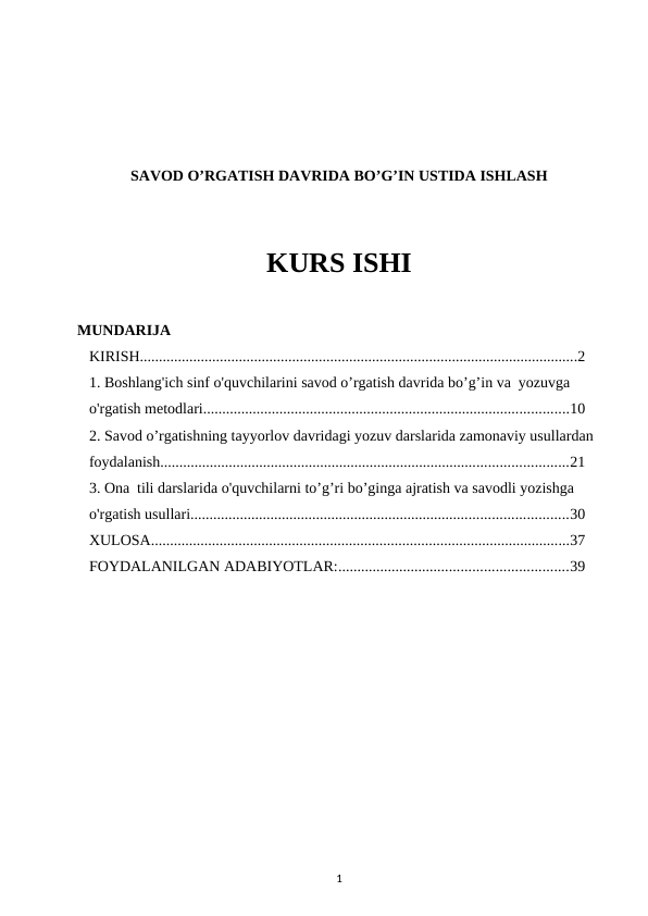 SAVOD O’RGATISH DAVRIDA BO’G’IN USTIDA ISHLASH
KURS ISHI
MUNDARIJA
KIRISH...................................................................................................................2
1. Boshlang'ich sinf o'quvchilarini savod o’rgatish davrida bo’g’in va  yozuvga 
o'rgatish metodlari................................................................................................10
2. Savod o’rgatishning tayyorlov davridagi yozuv darslarida zamonaviy usullardan  
foydalanish...........................................................................................................21
3. Ona tili darslarida o'quvchilarni to’g’ri bo’ginga ajratish va savodli yozishga 
o'rgatish usullari...................................................................................................30
XULOSA..............................................................................................................37
FOYDALANILGAN ADABIYOTLAR:............................................................39
1
