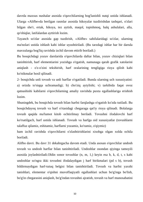 davrda maxsus nushalar asosida o'quvchilarning bog'lanishli nutqi ustida ishlanadi.
Ularga «Alifbe»da berilgan rasmlar asosida hikoyalar tuzdirishdan tashqari, o'zlari
bilgan  she'r,  ertak,  hikoya,  tez  aytish,  maqol,  topishmoq,  halq  ashulalari,  alla,
qo'shiqlar, latifalardan ayttirish lozim. 
Tayanch  so'zlar  asosida  gap  tuzdirish,  «Alifbe»  sahifalaridagi  so'zlar,  ularning
ma'nolari ustida ishlash kabi ishlar uyushtiriladi. (Bu tarzdagi ishlar har bir darsda
mavzularga bog'liq ravishda izchil davom ettirib boriladi.) 
Bu bosqichdagi yozuv darslarida o'quvchilarda daftar bilan, yozuv chiziqlari bilan
tanishtirish, harf elementiarini yozishga o'rgatish, namunaga qarab grafik xatolarini
aniqlash  -  o'z-o'zini  tekshirish,  harf  oralarining  tengligiga  rioya  qilish  kabi
ko'nikmalar hosil qilinadi. 
2- bosqichda unli tovush va unli harflar o'rgatiladi. Bunda ularning uch xususiyatini:
a)  orizda  to'siqqa  uchramasligi;  b)  cho'ziq  aytylishi;  v)  tarkibida  faqat  ovoz
qatnashishi kabilarni o'quvchilarning amaliy ravishda puxta egallashlariga erishish
lozim. 
Shuningdek, bu bosqichda tovush bilan harfni farqlashga o'rgatish ko'zda tutiladi. Bu
bosqichdayoq tovush va harf o'rtasidagi chegaraga qat'iy rioya qilinadi. Bolalarga
tovush  qaqida  ma'lumot  kitob  ochtirilmay  beriladi.  Tovushni  ifodalovchi  harf
ko'rsatilgach, harf ustida ishlanadi. Tovush va harfga oid xususiyatlar (tovushlarni
talaffuz qilamiz, eshitamiz, harflarni yozamiz, ko'ramiz, o'qiymiz) 
ham  izchil  ravishda  o'quvchilarni  o'zlashtirishlarini  xisobga  olgan  xolda  ochila
boriladi. 
Alifbo davri. Bu davr 31 dekabrgacha davom etadi. Unda asosan o'quvchilar undosh
tovush va undosh harflar bilan tanishtiriladi. Undoshlar osondan qiyinga tamoyili
asosida joylashtiriladi.Oldin sonor tovushlar (n, m, 1,) keyin esa b, k, d, t, s kabi
undoshlar so'ngra ikki tovushni ifodalaydigan j harf birikmalari (pd s b), tovush
bildirmaydigan  harf-tutuq  belgisi  bilan  tanishtiriladi.  Tovush  va  harfni  yaxshi
tanishlari, elementar  o'qishni  muvoffaqiyatli  egallashlari  uchun  bo'g'inga  bo'lish,
bo'g'in chegarasini aniqlash, bo'g'indan tovushni ajratish, tovush va harf munosabatini
10
