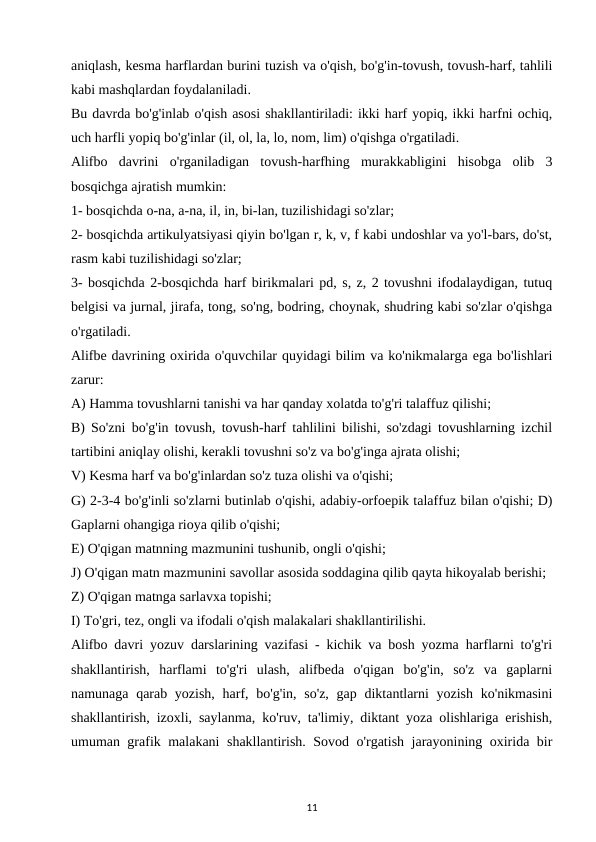 aniqlash, kesma harflardan burini tuzish va o'qish, bo'g'in-tovush, tovush-harf, tahlili
kabi mashqlardan foydalaniladi. 
Bu davrda bo'g'inlab o'qish asosi shakllantiriladi: ikki harf yopiq, ikki harfni ochiq,
uch harfli yopiq bo'g'inlar (il, ol, la, lo, nom, lim) o'qishga o'rgatiladi. 
Alifbo  davrini  o'rganiladigan  tovush-harfhing  murakkabligini  hisobga  olib  3
bosqichga ajratish mumkin: 
1- bosqichda o-na, a-na, il, in, bi-lan, tuzilishidagi so'zlar; 
2- bosqichda artikulyatsiyasi qiyin bo'lgan r, k, v, f kabi undoshlar va yo'l-bars, do'st,
rasm kabi tuzilishidagi so'zlar; 
3- bosqichda 2-bosqichda harf birikmalari pd, s, z, 2 tovushni ifodalaydigan, tutuq
belgisi va jurnal, jirafa, tong, so'ng, bodring, choynak, shudring kabi so'zlar o'qishga
o'rgatiladi. 
Alifbe davrining oxirida o'quvchilar quyidagi bilim va ko'nikmalarga ega bo'lishlari
zarur: 
A) Hamma tovushlarni tanishi va har qanday xolatda to'g'ri talaffuz qilishi; 
B) So'zni bo'g'in tovush, tovush-harf tahlilini bilishi, so'zdagi tovushlarning izchil
tartibini aniqlay olishi, kerakli tovushni so'z va bo'g'inga ajrata olishi; 
V) Kesma harf va bo'g'inlardan so'z tuza olishi va o'qishi; 
G) 2-3-4 bo'g'inli so'zlarni butinlab o'qishi, adabiy-orfoepik talaffuz bilan o'qishi; D)
Gaplarni ohangiga rioya qilib o'qishi; 
E) O'qigan matnning mazmunini tushunib, ongli o'qishi; 
J) O'qigan matn mazmunini savollar asosida soddagina qilib qayta hikoyalab berishi; 
Z) O'qigan matnga sarlavxa topishi; 
I) To'gri, tez, ongli va ifodali o'qish malakalari shakllantirilishi. 
Alifbo davri yozuv darslarining vazifasi - kichik va bosh yozma harflarni to'g'ri
shakllantirish,  harflami  to'g'ri  ulash,  alifbeda  o'qigan  bo'g'in,  so'z  va  gaplarni
namunaga qarab yozish, harf, bo'g'in, so'z, gap diktantlarni yozish ko'nikmasini
shakllantirish, izoxli, saylanma, ko'ruv, ta'limiy, diktant yoza olishlariga erishish,
umuman grafik malakani shakllantirish. Sovod o'rgatish jarayonining oxirida bir
11
