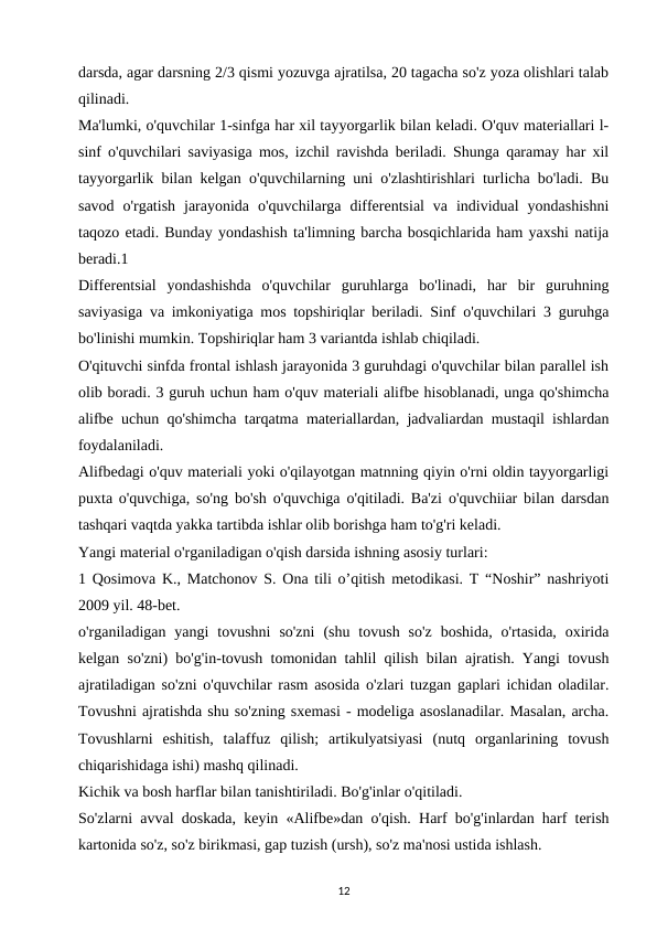 darsda, agar darsning 2/3 qismi yozuvga ajratilsa, 20 tagacha so'z yoza olishlari talab
qilinadi. 
Ma'lumki, o'quvchilar 1-sinfga har xil tayyorgarlik bilan keladi. O'quv materiallari l-
sinf o'quvchilari saviyasiga mos, izchil ravishda beriladi. Shunga qaramay har xil
tayyorgarlik bilan kelgan o'quvchilarning uni o'zlashtirishlari turlicha bo'ladi. Bu
savod  o'rgatish  jarayonida  o'quvchilarga  differentsial  va  individual  yondashishni
taqozo etadi. Bunday yondashish ta'limning barcha bosqichlarida ham yaxshi natija
beradi.1 
Differentsial  yondashishda  o'quvchilar  guruhlarga  bo'linadi,  har  bir  guruhning
saviyasiga va imkoniyatiga mos topshiriqlar beriladi. Sinf o'quvchilari 3 guruhga
bo'linishi mumkin. Topshiriqlar ham 3 variantda ishlab chiqiladi. 
O'qituvchi sinfda frontal ishlash jarayonida 3 guruhdagi o'quvchilar bilan parallel ish
olib boradi. 3 guruh uchun ham o'quv materiali alifbe hisoblanadi, unga qo'shimcha
alifbe uchun qo'shimcha tarqatma materiallardan, jadvaliardan mustaqil ishlardan
foydalaniladi. 
Alifbedagi o'quv materiali yoki o'qilayotgan matnning qiyin o'rni oldin tayyorgarligi
puxta o'quvchiga, so'ng bo'sh o'quvchiga o'qitiladi. Ba'zi o'quvchiiar bilan darsdan
tashqari vaqtda yakka tartibda ishlar olib borishga ham to'g'ri keladi. 
Yangi material o'rganiladigan o'qish darsida ishning asosiy turlari: 
1 Qosimova K., Matchonov S. Ona tili o’qitish metodikasi. T “Noshir” nashriyoti
2009 yil. 48-bet. 
o'rganiladigan  yangi  tovushni  so'zni  (shu  tovush  so'z  boshida,  o'rtasida,  oxirida
kelgan so'zni) bo'g'in-tovush tomonidan tahlil qilish bilan ajratish. Yangi tovush
ajratiladigan so'zni o'quvchilar rasm asosida o'zlari tuzgan gaplari ichidan oladilar.
Tovushni ajratishda shu so'zning sxemasi - modeliga asoslanadilar. Masalan, archa.
Tovushlarni  eshitish,  talaffuz  qilish;  artikulyatsiyasi  (nutq  organlarining  tovush
chiqarishidaga ishi) mashq qilinadi. 
Kichik va bosh harflar bilan tanishtiriladi. Bo'g'inlar o'qitiladi. 
So'zlarni avval doskada, keyin «Alifbe»dan o'qish. Harf bo'g'inlardan harf terish
kartonida so'z, so'z birikmasi, gap tuzish (ursh), so'z ma'nosi ustida ishlash. 
12
