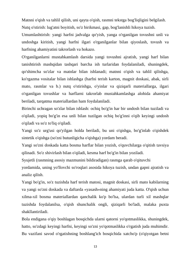 Matnni o'qish va tahlil qilish, uni qayta o'qish, rasmni tekstga bog'liqligini belgilash. 
Nutq o'stirish: lug'atni boyitish, so'z birikmasi, gap, bog'lanishli hikoya tuzish. 
Umumlashtirish: yangi harfni jadvalga qo'yish, yanga o'rganilgan tovushni unli va
undoshga  kiritish,  yangi  harfni  ilgari  o'rganilganlar  bilan  qiyoslash,  tovush  va
harfning ahamiyatini takrorlash va hokazo. 
O'rganilganlarni mustahkamlash darsida yangi tovushni ajratish, yangi harf bilan
tanishtirish  mashqidan  tashqari  barcha  ish  turlaridan  foydalaniladi,  shuningdek,
qo'shimcha  so'zlar  va  matnlar  bilan  ishlanadi;  matnni  o'qish  va  tahlil  qilishga,
ko'rgazma vositalar bilan ishlashga (harfni terish karton, magnit doskasi, abak, sirli
mato,  rasmlar  va  b.)  nutq  o'stirishga,  o'yinlar  va  qiziqarli  materiallarga,  ilgari
o'rganilgan  tovushlar  va  harflarni  takrorlab  mustahkamlashga  alohida  ahamiyat
beriladi, tarqatma materiallardan ham foydalaniladi. 
Birinchi uchragan so'zlar bilan ishlash: ochiq bo'g'in har bir undosh bilan tuziladi va
o'qiladi, yopiq bo'g'in esa unli bilan tuzilgan ochiq bo'g'inni o'qib keyingi undosh
o'qiladi va so'z to'liq o'qiladi. 
Yangi so'z urg'usi qo'yilgan holda beriladi, bu uni o'qishga, bo'g'inlab o'qishdek
sintetik o'qishga (so'zni butunligicha o'qishga) yordam beradi. 
Yangi so'zni doskada katta bosma harflar bilan yozish, o'quvchilarga o'qitish tavsiya
qilinadi. So'z shivirlash bilan o'qiladi, kesma harf bo'g'in bilan yoziladi. 
Syujetli (rasmning asosiy mazmunini bildiradigan) rasmga qarab o'qituvchi 
yordamida, uning yo'llovchi so'roqlari asosida hikoya tuzish, undan gapni ajratish va
analiz qilish. 
Yangi bo'g'in, so'z tuzishda harf terish matosi, magnit doskasi, sirli mato kabilarning
va yangi so'zni doskada va daftarda «yasash»ning ahamiyati juda katta. O'qish uchun
xilma-xil bosma materiallardan qanchalik ko'p bo'lsa, ulardan turli xil mashqlar
tuzishda  foydalanilsa,  o'qish  shunchalik  ongli,  qiziqarli  bo'ladi,  malaka  puxta
shakllantiriladi. 
Bola endigana o'qiy boshlagan bosqichda ularni qatorni yo'qotmaslikka, shuningdek,
hatto, so'zdagi keyingi harfni, keyingi so'zni yo'qotmaslikka o'rgatish juda muhimdir.
Bu vazifani savod o'rgatishning boshlang'ich bosqichida xatcho'p (o'qiyotgan betni
13
