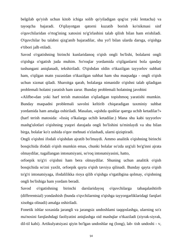 belgilab qo'yish  uchun kitob ichiga solib  qo'yiladigan qog'oz yoki  lentacha)  va
tayoqcha  bajaradi.  O'qilayotgan  qatorni  kuzatib  borish  ko'nikmasi  sinf
o'quvchilaridan o'rtog'ining xatosini to'g'irlashini talab qilish bilan ham erishiladi.
O'quvchilar bu talabni qizg'anib bajaradilar, shu yo'l bilan ularda darsga, o'qishga
e'tibori jalb etiladi. 
Savod  o'rgatishning  birinchi  kunlaridanoq  o'qish  ongli  bo'lishi,  bolalarni  ongli
o'qishga  o'rgatish  juda  muhim.  So'roqlar  yordamida  o'qilganlarni  bola  qanday
tushungani aniqlanadi, tekshiriladi. O'qishdan oldin o'tkazilgan tayyorlov suhbati
ham, o'qilgan matn yuzasidan o'tkazilgan suhbat ham shu maqsadga - ongli o'qish
uchun xizmat qiladi. Sharoitga qarab, bolalarga nimanidir o'qishni talab qiladigan
problemali holatni yaratish ham zarur. Bunday problemali holatning javobini 
«Alifbe»dan yoki harf terish matosidan o'qiladigan topishmoq yaratishi mumkin.
Bunday  maqsadni  problemali  savolni  keltirib  chiqaradigan  taxminiy  suhbat
yordamida ham amalga oshiriladi. Masalan, «qishda qushlar qaerga uchib ketadilar?»
(harf terish matosida: «Issiq o'lkalarga uchib ketadilar.) Mana shu kabi tayyorlov
mashg'ulotlari o'qishning yuqori darajada ongli bo'lishini ta'minlaydi va shu bilan
birga, bolalar ko'z ushida o'quv mehnati o'zlashadi, ularni qiziqtiradi. 
Ongli o'qishni ifodali o'qishdan ajratib bo'lmaydi. Ammo analitik o'qishning birinchi
bosqichida ifodali o'qish mumkin emas, chunki bolalar so'zda urg'uli bo'g'inni ajrata
olmaydilar, tugallangan intonatsiyani, so'roq intonatsiyasini, hatto, 
orfoepik  to'g'ri  o'qishni  ham  bera  olmaydilar.  Shuning  uchun  analitik  o'qish
bosqichida so'zni yaxlit, orfoepik qayta o'qish tavsiya qilinadi. Bunday qayta o'qish
to'g'ri intonatsiyaga, ifodalilikka rioya qilib o'qishga o'rgatibgina qolmay, o'qishning
ongli bo'lishiga ham yordam beradi. 
Savod  o'rgatishning  birinchi  darslaridayoq  o'quvchilarga  tabaqalashtirib
(differentsial) yondashish (bunda o'qvchilarning o'qishga tayyorgarliklaridagi farqlari
xisobga olinadi) amalga oshiriladi. 
Fonetik ishlar soxasida jarangli va jarangsiz undoshlami taqqoslashga, ularning so'z
ma'nosini farqlashdagi faoliyatini aniqlashga oid mashqlar o'tkaziladi (ziyrak-siyrak,
dil-til kabi). Artikulyatsiyasi qiyin bo'lgan undoshlar ng (long), lab- tish undoshi - v,
14
