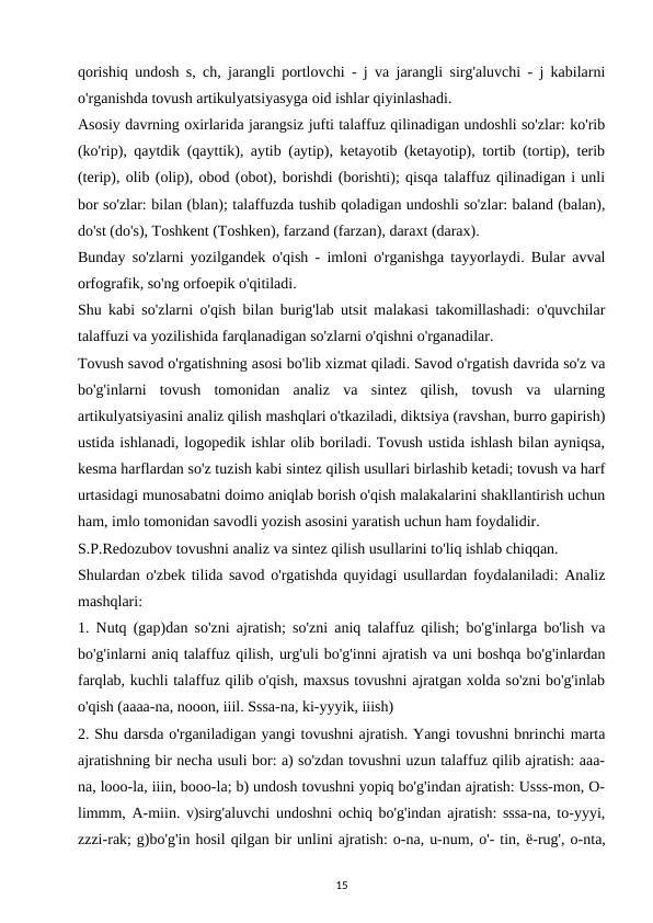qorishiq undosh s, ch, jarangli portlovchi - j va jarangli sirg'aluvchi - j kabilarni
o'rganishda tovush artikulyatsiyasyga oid ishlar qiyinlashadi. 
Asosiy davrning oxirlarida jarangsiz jufti talaffuz qilinadigan undoshli so'zlar: ko'rib
(ko'rip), qaytdik (qayttik), aytib (aytip), ketayotib (ketayotip), tortib (tortip), terib
(terip), olib (olip), obod (obot), borishdi (borishti); qisqa talaffuz qilinadigan i unli
bor so'zlar: bilan (blan); talaffuzda tushib qoladigan undoshli so'zlar: baland (balan),
do'st (do's), Toshkent (Toshken), farzand (farzan), daraxt (darax). 
Bunday so'zlarni yozilgandek o'qish - imloni o'rganishga tayyorlaydi. Bular avval
orfografik, so'ng orfoepik o'qitiladi. 
Shu kabi so'zlarni o'qish bilan burig'lab utsit malakasi takomillashadi: o'quvchilar
talaffuzi va yozilishida farqlanadigan so'zlarni o'qishni o'rganadilar. 
Tovush savod o'rgatishning asosi bo'lib xizmat qiladi. Savod o'rgatish davrida so'z va
bo'g'inlarni  tovush  tomonidan  analiz  va  sintez  qilish,  tovush  va  ularning
artikulyatsiyasini analiz qilish mashqlari o'tkaziladi, diktsiya (ravshan, burro gapirish)
ustida ishlanadi, logopedik ishlar olib boriladi. Tovush ustida ishlash bilan ayniqsa,
kesma harflardan so'z tuzish kabi sintez qilish usullari birlashib ketadi; tovush va harf
urtasidagi munosabatni doimo aniqlab borish o'qish malakalarini shakllantirish uchun
ham, imlo tomonidan savodli yozish asosini yaratish uchun ham foydalidir. 
S.P.Redozubov tovushni analiz va sintez qilish usullarini to'liq ishlab chiqqan. 
Shulardan o'zbek tilida savod o'rgatishda quyidagi usullardan foydalaniladi: Analiz
mashqlari: 
1. Nutq (gap)dan so'zni ajratish; so'zni aniq talaffuz qilish; bo'g'inlarga bo'lish va
bo'g'inlarni aniq talaffuz qilish, urg'uli bo'g'inni ajratish va uni boshqa bo'g'inlardan
farqlab, kuchli talaffuz qilib o'qish, maxsus tovushni ajratgan xolda so'zni bo'g'inlab
o'qish (aaaa-na, nooon, iiil. Sssa-na, ki-yyyik, iiish) 
2. Shu darsda o'rganiladigan yangi tovushni ajratish. Yangi tovushni bnrinchi marta
ajratishning bir necha usuli bor: a) so'zdan tovushni uzun talaffuz qilib ajratish: aaa-
na, looo-la, iiin, booo-la; b) undosh tovushni yopiq bo'g'indan ajratish: Usss-mon, O-
limmm, A-miin. v)sirg'aluvchi undoshni ochiq bo'g'indan ajratish: sssa-na, to-yyyi,
zzzi-rak; g)bo'g'in hosil qilgan bir unlini ajratish: o-na, u-num, o'- tin, ё-rug', o-nta,
15

